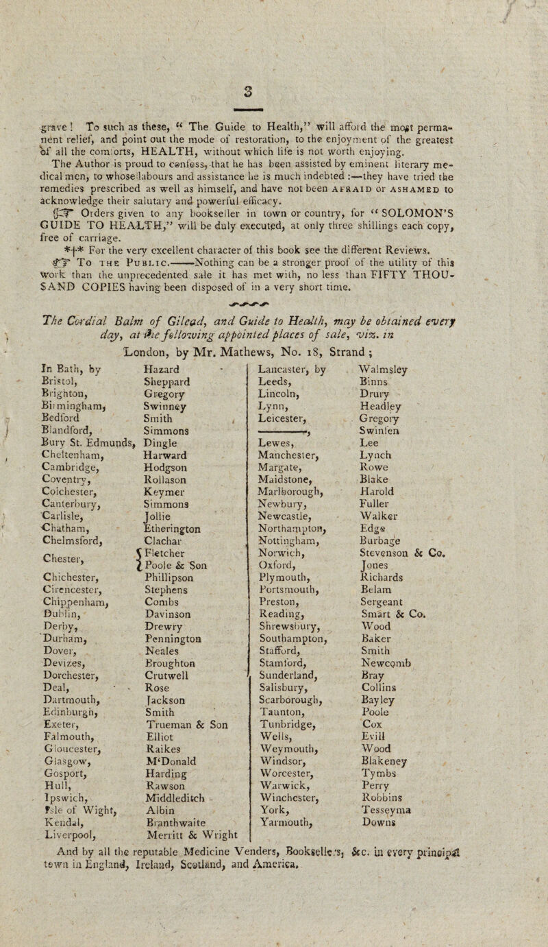 grave ! To such as these, (i The Guide to Health,” will afford the mojjt perma¬ nent relief, and point out the mode of restoration, to the enjoyment of the greatest of all the comforts, HEALTH, without which life is not worth enjoying. The Author is proud to confess, that he has been assisted by eminent literary me¬ dical men, to whose labours and assistance he is much indebted :—they have tried the remedies prescribed as well as himself, and have not been afraid or ashamed to acknowledge their salutary and powerful efficacy. Orders given to any bookseller in town or country, for u SOLOMON’S GUIDE TO HEALTH,” will be duly executed, at only three shillings each copy, free of carriage. For the very excellent character of this book see the different Reviews. dT-P To the Public.——Nothing can be a stronger proof of the utility of this work than the unprecedented sale it has met with, no less than FIFTY THOU¬ SAND COPIES having been disposed of in a very short time. The Cordial Balm of Gilead, and Guide to Health, may be obtained every day, at &e following appointed places of sale, viz. in London, by Mr. Mathews, No. 18, Strand; In Bath, by Hazard Bristol, Sheppard Brighton, Gregory Biimingham, Swinney Bedford Smith Blandford, Simmons Bury St. Edmunds, Dingle Cheltenham, Harward Cambridge, Hodgson Coventry, Rollason Colchester, Keymer Canterbury, Simmons Carlisle, Jollie Chatham, Etherington Chelmsford, Clachar Chester, C Fletcher i f Poole Sc Son Chichester, Phillipson Cirencester, Stephens Chippenham, Combs Dublin, Davinson Derby, D re wry Durham, Pennington Dover, Neales Devizes, Broughton Dorchester, Crutwell Deal, ' » Rose Dartmouth, Jackson Edinburgh, Smith Exeter, Trueman Sc Son Falmouth, Elliot Gloucester, Raikes Glasgow, M‘Donald Gosport, Harding Hull, Rawson Ipswich, Middleditch fsle of Wight, Albin Kendal, Bianth waite Liverpool, Merritt Sc Wright Lancaster, by Walmsley Leeds, Binns Lincoln, Drury Lynn, Headley Leicester, Gregory ■ ') Swinfen Lewes, Lee Manchester, Lynch Margate, Rowe Maidstone, Blake Marlborough, Harold Newbury, Fuller Newcastle, Walker Northampton, Edg® Nottingham, Burbage Norwich, Stevenson Sc Co, Oxford, Jones Plymouth, Richards Portsmouth, Belam Preston, Sergeant Reading, Smart Sc Co. Shrewsbury, Wood Southampton, Baker Stafford, Smith Stamford, Newcomb Sunderland, Bray Salisbury, Collins Scarborough, Bay ley Taunton, Poole Tunbridge, Cox Wells, Evil! Weymouth, Wood Windsor, Blakeney Worcester, Tymbs Warwick, Perry Winchester, Robbins York, Tesseyma Yarmouth, Downs And by all the reputable Medicine Venders, Bookselic.'Sj &c. i.n every principal town in England, Ireland, Scotland, and America,