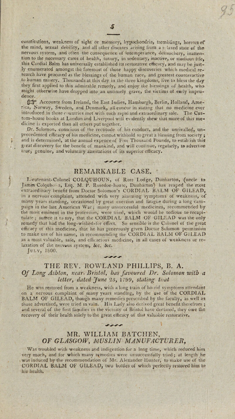 constitutions, weakness of sight or memory, hypochondria, tremblings, horrors of the mind, sexual debility, and all other diseases arising from a relaxed state of the? nervous system, and often the consequence of internpeiance, debauchery, inatten¬ tion to the necessary cares of health, luxury, in sedentary, inactive, or studious life, this Cordial Balm has universally established its restorative efficacy, and may be just¬ ly enumerated amongst the foremost of those happy discoveries which medical re¬ search have procured as the blessings of the human race, and greatest counteractive to human misery. Thousands at this day in the three kingdoms, live to bless the day they first applied to this admirable remedy, and enjoy the blessings of health, who might otherwise have dropped into an untimely grave, the victims ot early impru¬ dence. Accounts from Ireland, the East Indies, Hamburgh, Berlin, Holland, Ame¬ rica, Norway, Sweden, and Denmark, all concur in stating that no medicine ever introduced in those countries met with such rapid and extr aordinary sale. The Cus¬ tom-house books at London and Liverpool will evidently shew that more of this me¬ dicine is exported than all others put together. Dr. Solomon, conscious of the rectitude of his conduct, and the unrivalled, un¬ precedented efficacy of his medicine, cannot withhold so great a blessing from society ; and is determined, at the annual expence of Five Thousand Pounds, to establish this: great discovery for the benefit of mankind, and will continue, r egularly, to advertise true, genuine, and voluntary attestations of its superior efficacy. REMARKABLE CASE. Lieutenant-Colonel COLQTJHOUN, of Ross Lodge, Dunbarton, (uncle to James Colquho • a, Esq. M. P. Rosedoe-house, Dunbarton) has reaped the most extraordinary benefit from Doctor Solomon's CORDIAL BALM OF GILEAD, in a nervous complaint, attended with very alarming symptoms of weakness, ot’ many years standing, occasioned by great exertion and fatigue during a long cam¬ paign in the last American War; many unsuccessful medicines, recommended by the most eminent in the profession, were tried, which would be tedious to recapi¬ tulate ; suffice it to say, that the CORDIAL BALM OF GILEAD was the only remedy that had the long-wished-for effect. So sensible is the Colonel of the great efficacy of this medicine, that he has generously given Doctor Solomon permission to make use of his name, in recommending the CORDIAL BALM OF GILEAD as a most valuable, safe, and efficacious medicine, in all cases of weakness or re¬ laxation of the nervous system, &c. &c. July, ISOO. THE REV. ROWLAND PHILLIPS, B. A. Of Long Ashton, near-Bristol, has favoured Dr. Solomon with a letter, dated June 25, 1199, stating that He wns restored from a weakness, with a long train of horrid symptoms attendant on a nervous complaint of many years standing, by the use of the CORDIAL BALM OF GILEAD, though many remedies prescribed by the faculty, as well as those advertised, were tried in vain. His Lady also derived great benefit therefrom ; and several of the first farpilies in the vicinity of Bristol have declared, they owe the recovery of their health solely to the great efficacy of that valuable restorative. MR. WILLIAM BATCHEN, OF GLASGOfV, MUSLIN MANUFACTURER, Was troubled with weakness and indigestion for a long time, which reduced him very much, and for which many remedies were unsuccessfully tried; at length he was induced by the recommendation of Mr. Alexander Hunter, to make use of the CORDIAL BALM OF GILEAD, two bottles of which perfectly restored him to his health.