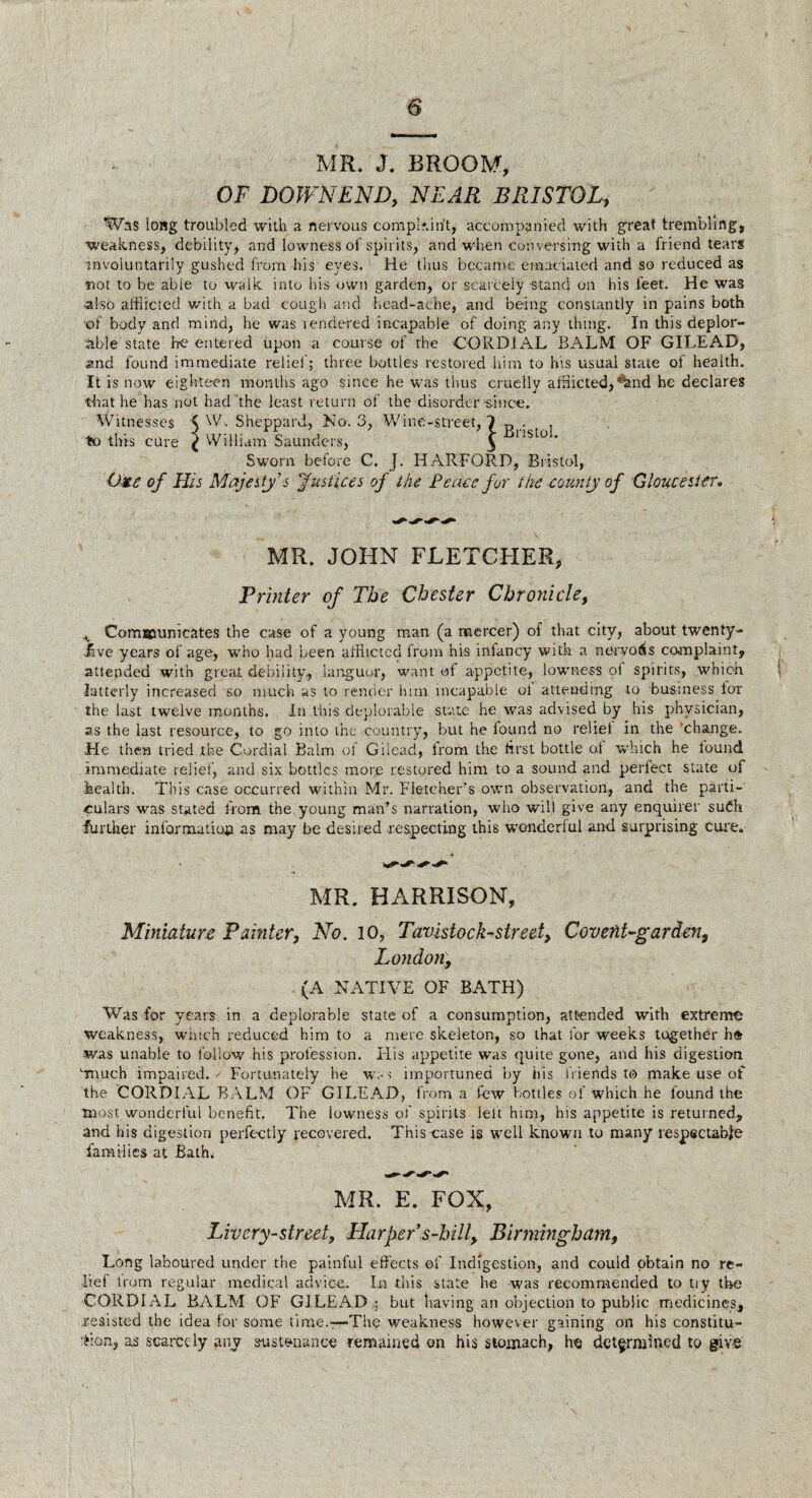 s MR. J. BROOM, OF DOWNEND, NEAR BRISTOL, Was long troubled with a nervous complaint, accompanied with great trembling, weakness, debility, and lowness of spirits, and when conversing with a friend tears involuntarily gushed from his eyes. He thus became emaciated and so reduced as not to be able to walk into his own garden, or scarcely stand un his feet. He was also afflicted with, a bad cough and head-ache, and being constantly in pains both of body and mind, he was rendered incapable of doing any thing. In this deplor¬ able state he entered upon a course of the CORDIAL BALM OF GILEAD, and found immediate rebel'; three bottles restored him to his usual state of health. It is now eighteen months ago since he was thus cruelly afflicted, ^and he declares that he has not had the least return of the disorder s-inee. Witnesses < W. Sheppard., Ko. 3, Wine-street, 1 R . , to this cure ( VVilliam Saunders, y ust0 * Sworn before C. J. HARFORD, Bristol, Oxc of His Majesty s Justices of the Peace for the county of Gloucester. MR. JOHN FLETCHER, Printer of The Chester Chronicle, ^ Communicates the case of a young man (a mercer) of that city, about twenty- iive years of age, who had been afflicted from his infancy with a nervous complaint, attended with great debility, languor, want of appetite, lowness of spirits, which latterly increased so much as to render him incapable ol attending to business lor the last twelve months. In this deplorable state he was advised by his physician, as the last resource, to go into ihe country, but he found no rebel in the change. He then tried the Cordial Balm of Gilead, from the first bottle oi which he lound immediate relief, and six bottles more restored him to a sound and perfect state of health. This case occurred within Mr. Fletcher’s own observation, and the parti¬ culars was stated from the young man’s narration, who will give any enquirer suCh further information as may be desired respecting this wonderful and surprising cure. MR. HARRISON, Miniature Painter, No. 10, Tavistock-street, Covent-garden, London, (A NATIVE OF BATH) Was for years in a deplorable state of a consumption, attended with extreme weakness, which reduced him to a mere skeleton, so that for weeks together he was unable to follow his profession. His appetite was quite gone, and his digestion Lmuch impaired. Fortunately he was importuned by his friends to make use of the CORDIAL BALM OF GILEAD, from a few bottles of which he found the most wonderful benefit. The iowness of spirits left him, his appetite is returned, and his digestion perfectly recovered. This case is well known to many respectable families at Bath. MR. E. FOX, Livery-street, Harper s-hill, Birmingham, Long laboured under the painful effects of Indigestion, and could obtain no re¬ lief from regular medical advice. In this state he was recommended to tiy the CORDIAL BALM OF GILEAD ; but having an objection to public medicines, resisted the idea for some time.—The weakness however gaining on his constitu¬ tion, as scarcely any sustenance remained on his stomach, he determined to give