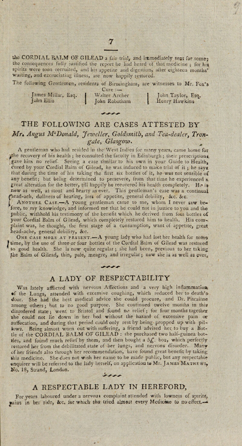 I the CORDIAL RALM OF GILEAD a fair trial, and immediately seas for some;- the consequences iu 11 y justified the report he had heard ol that medicine ; for his spirits were soon recruited, and his appetite and digestion, after eighteen months’' wasting, and excruciating illness, are now happily gestured. The following Gentlemen, residents of Birmingham, are witnesses to Mr, Fox’s Cure : — James Millar, Esq. I Walter Archer j John Taylor, Esq, John Eiiis J John Robotham | Henry Hawkins THE FOLLOWING ARE CASES ATTESTED BY Mr* Angus M( Donald, Jeweller, Goldsmith, and Tea-dealer, Tron- gate, Glasgow. A gentleman who had resided in the West Indies for many years, came home for ithe recovery of his health ; lie consulted the faculty in Edinburgh ; their prescriptions, gave him no relief. Seeing a case similar to his own in your Guide to Health, cured by your Cordial Balm of Gilead, he was.induced to make trial of it ; he says, that during the time of his taking the first six bottles of it, he was not sensible of any benefit; but being determined to persevere, from that time he experienced a. great alteration for the better, till happily he recovered his health completely, He* is now as well, as stout and hearty as ever. This gentleman’s case was a continual Ciead-ach, dullness of hearing, loss of appetite, general debility, See. Scc. ^ Another Case.—-A young gentleman came to me, whom I never saw be¬ fore, to my knowledge, and informed me that he could not in justice to you and the public, withhold his testimony of the benefit which he derived from four bottles of your Cordial Balm of Gilead, which completely restored him to health. His com- plaint was, Ire thought, the first stage of a consumption, want of appetite, great bead-ache, general debility, Sec. One case more at present.—A young lady who had lost her health for some Jfcime, by tire use of three or four bottles of the Cordial Balm oi Gilead was restored ' to good health. She is now quite regular ;. she had been, previous to her taking fhe Balm of Gilead, thin, pale, meagre, and irregular.; now she is as well as ever* a lady of respectability Was lately afflicted with nervous Affections and a very high inflammation •f the Lungs, attended with excessive coughing, which reduced her to death’s- door. She had the best medical advice she could procure, and Dr. Pitcairne among others; but to no good purpose. She continued twelve months in this- disordered state; went to Bristol and found no relief; for lour months together she* could not lie down in her bed without the hazard of excessive pain or suffocation, and during that period could only rest by being propped up with pil¬ lows. Being almost worn out with suffering, a friend advised her. to buy a Bot¬ tle of the CORDIAL BALM OF GILEAD : she purchased two half-guinea bot¬ tles, and found much relief by them, and then bought a 5£. box, which perfectly restored her from the debilitated state of her lungs, and nervous disorder. Many of her friends also through her recommendation, have found great benefit by taking this medicine. She does not wish her name to be made public, but any respectable enquirer will be referred to the lady herself, on application to Mr. James Mathews, No. 18, Strand, London. A RESPECTABLE LADY IN HEREFORD, For years laboured under a nervoui complaint attended with lowness of spirits, Trains in her side, &c. for which she tried almost every Medicine to no effect.