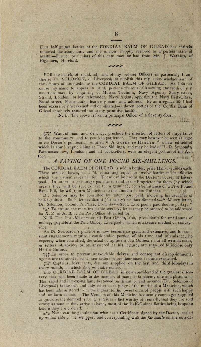 Four half guinea bottles of the CORDIAL BALM OF GILEAD has entirely removed the-complaint, and she is now happily restored to a perfect stated health.—Further particulars of this case may be had from Mr. J. W-atkins, of High town, Hereford. FOR the benefit of mankind, and of my brother Officers in particular, I au¬ thorise Dr. SOLOMON, of' Liverpool, to publish this my acknowledgement of the efficacy of his medicine the CORDIAL BALM OF GILEA.D. As I do not cljuse my name to appear in print, persons desirous of knowing the truth of my assertion may, by enquiring ol Messrs. Toulmin, Navy Agents, Surry-street, Strand, London ; oi Mr. Alexander, Navy Agent, opposite the Navy Post-Office, Broad street, Portsmouth-—learn my name and address. By an irregular life I had been excessively weakened and debilitated—a dozen bottles of the Cordial Balm of Gilead absolutely restored me to my primitive health. N. B. The above is front a principal Officer of a Seventy-four. Want of room and delicacy, preclude the insertion of letters of importance to the community, and to youth in particular. The} may however be seen at large in die Doctor's publication entitled “ A Guide to Health a new edition of which is now just publishing at Three Shillings, and may be had of TL D. Symonds, Paternoster-row, London; and all booksellers, with an elegant portrait of die ^,u-~ thor. * . .«g, * A SAVING OF ONE POUND SIX-SHILLINGS.' The CORDIAL BALM OF GILEAD, is sold in bottles, price Half-a-guinea each. There are also boxes, price 51. containing equal to twelve bottles at I Os. 6dAfoy which the patient saves 11. 6s. These can be had at the Doctor’s house; at Liver¬ pool. In order to encourage patients to send to the Proprietor for them (by wh'ch means they will be sure to have them genuine), for a'remittance of a Five Pound Bank Bill, he will return Medicines to the amount of six Guineas. ■ v Dr. Solomon may be consulted by letter post paid, inclosing his usual :fce of )ialf-a-guiuea. Such letters, should (for salety) be thus directed:—(i Money letter, Dr. Solomon, Solomon’s Place, Brownlow-strect, Liverpool ; paid double postage.” *** To ensure the most inviolable secrecy, letters may be ordered to be addressed for X. Z. or A. B. at the Post-Office till called for. N. B. die Post-Masters at all Post-Offices, also, give drafts for small sums of money, payable at the Post-Office, Liverpool ; which is a secure method of convey¬ ance. . As Dr. Solomon's practice is now become so great and 'extensive, and his con¬ stant engagements require a considerable portion of his time and attendance, he expects, when consulted, themsual compliment of a Guinea ; but.all written cases, or letters ot advice, to be answered at his leisure, are required to inclose only Hnlf-a-Guinea-. £§ + In order to prevent unavoidable delays, and consequent disappointments, agents are required to send their orders before their stock is quite exhausted. Captains, Merchants,- &c. are supplied on the first and third Mondays in every month, of which they will take notice. Tiie CORDIAL BALM OF GILEAD is now considered as the greatest disco¬ very that has been made in the memory of man ; it is potent, safe and pleasant —- The rapid and increasing fame bestowed on its author and inventor (Dr. Solomon of Liverpool) is the true and only criterion to judge 'of the merits of a Medicine, which has been administered from the highest to the lowest class of people with such happy and uniform success.—The Venders of this Medicine frequently cannot get supplied as quick as the demand is for it, and it is a fact worthy of remark, that they are sold nearly as soon as they arrive at hand, most of the Half-Guinea Bottles being bespoke before they are ordered. *** None can be genuine but what has a Certificate signed by the Doctor, sealed up with hi side of the wrapper, and corresponding with th ofac simile on the outside*