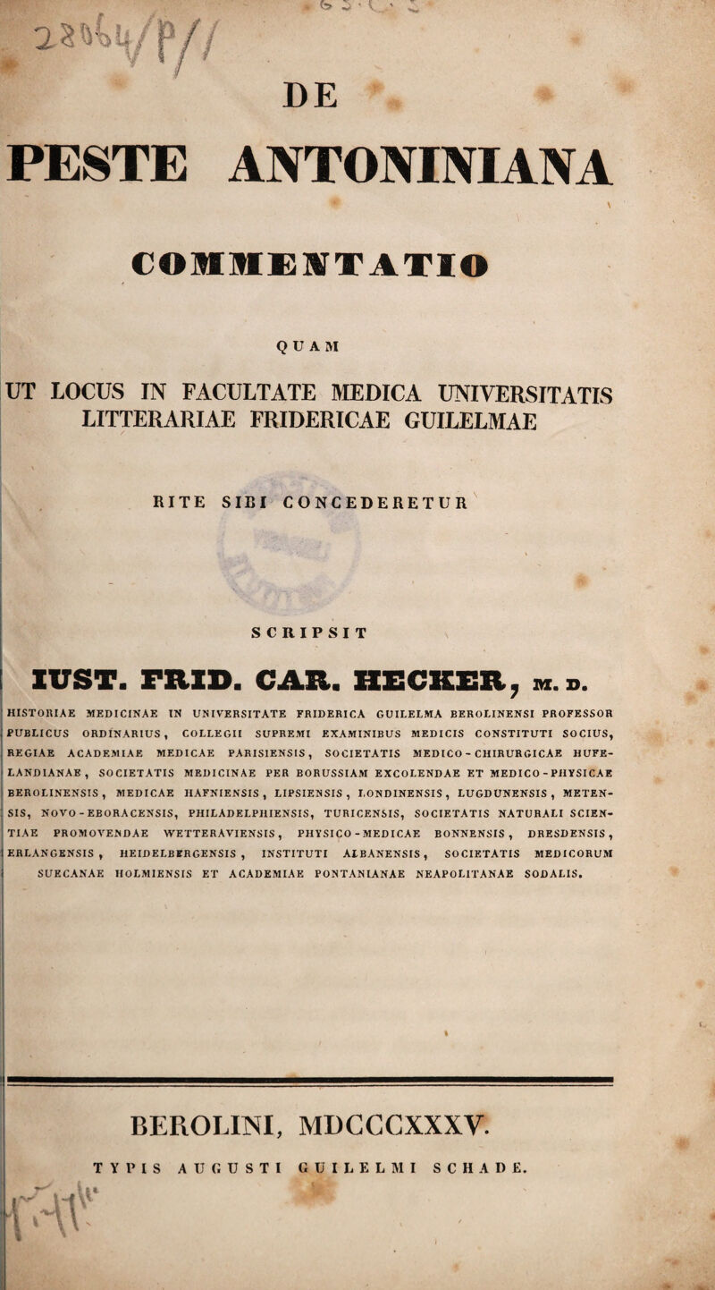 DE PESTE ANTONINIANA COMMENTATIO QUAM UT LOCUS IN FACULTATE MEDICA UNIVERSITATIS LITTERARIAE FRIDERICAE GUILELMAE RITE SIBI CONCEDERETUR SCRIPSIT XVST. mXD. CAR. HECKER, m.d. HISTORIAE MEDICINAE IN UNIVERSITATE FRIDERICA GUILELMA BEROLINENSI PROFESSOR , PUBLICUS ORDINARIUS, COLLEGII SUPREMI EXAMINIBUS MEDICIS CONSTITUTI SOCIUS, REGIAE ACADEMIAE MEDICAE PARIS1ENS1S, SOCIETATIS MEDICO - CHIRURGICAE HUFE- f LANDIANAE , SOCIETATIS MEDICINAE PER BORUSSIAM EXCOLENDAE ET MEDICO - PHYSICAE ' BEROLINENSIS , MEDICAE IIAFNIENSIS , LIPSIENSIS , LONDINENSIS , LUGDUNENSIS, METEN- : SIS, NOVO - EBORACENSIS, PHILADELPI1IENSIS, TURICENSIS, SOCIETATIS NATURALI SCIEN¬ TIAE PROMOVENDAE WETTERAVIENSIS, PHYSICO - MEDICAE BONNENSIS, DRESDENSIS , \ ERLANGENSIS , HEIDELBERGENSIS , INSTITUTI A1BANENSIS , SOCIETATIS MEDICORUM SUECANAE HOLMIENSIS ET ACADEMIAE PONT AN LANAE NEAPOLITANAE SODALIS. BEPvOLINI, MDCCCXXXV TYPIS AUGUSTI GUILELMI SCHADE