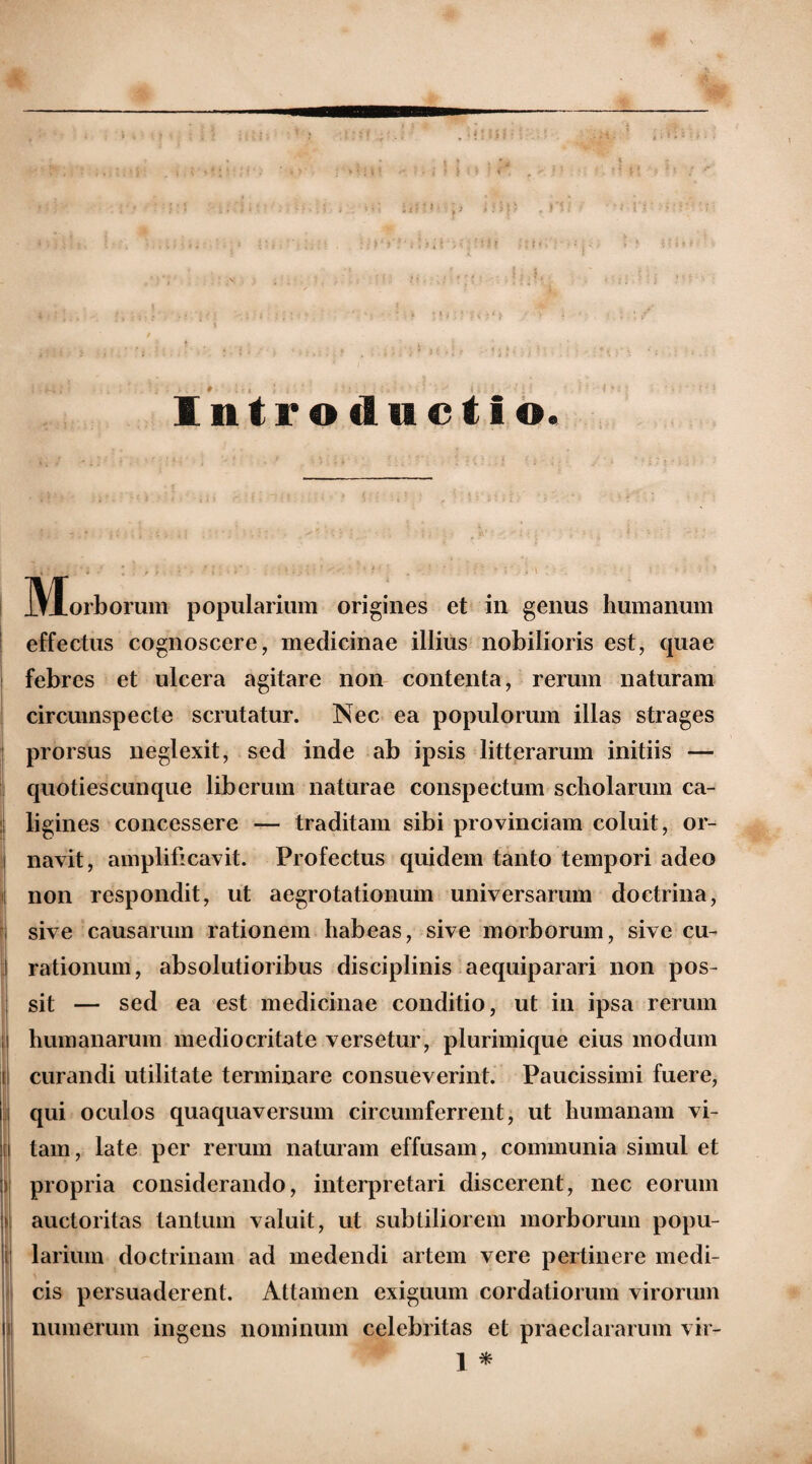 Introductio. 3\xorborum popularium origines et in genus humanum effectus cognoscere, medicinae illius nobilioris est, quae febres et ulcera agitare non contenta, rerum naturam circumspecte scrutatur. Nec ea populorum illas strages prorsus neglexit, sed inde ab ipsis litterarum initiis — quotiescunque liberum naturae conspectum scholarum ca¬ ligines concessere — traditam sibi provinciam coluit, or¬ navit, amplificavit. Profectus quidem tanto tempori adeo non respondit, ut aegrotationum universarum doctrina, sive causarum rationem habeas, sive morborum, sive cu¬ rationum, absolutioribus disciplinis aequiparari non pos¬ sit — sed ea est medicinae conditio, ut in ipsa rerum humanarum mediocritate versetur, plurimique eius modum curandi utilitate terminare consueverint. Paucissimi fuere, qui oculos quaquaversum circumferrent, ut humanam vi¬ tam, late per rerum naturam effusam, communia simul et propria considerando, interpretari discerent, nec eorum auctoritas tantum valuit, ut subtiliorem morborum popu¬ larium doctrinam ad medendi artem vere pertinere medi¬ cis persuaderent. Attamen exiguum cordatiorum virorum numerum ingens nominum celebritas et praeclararum vir-