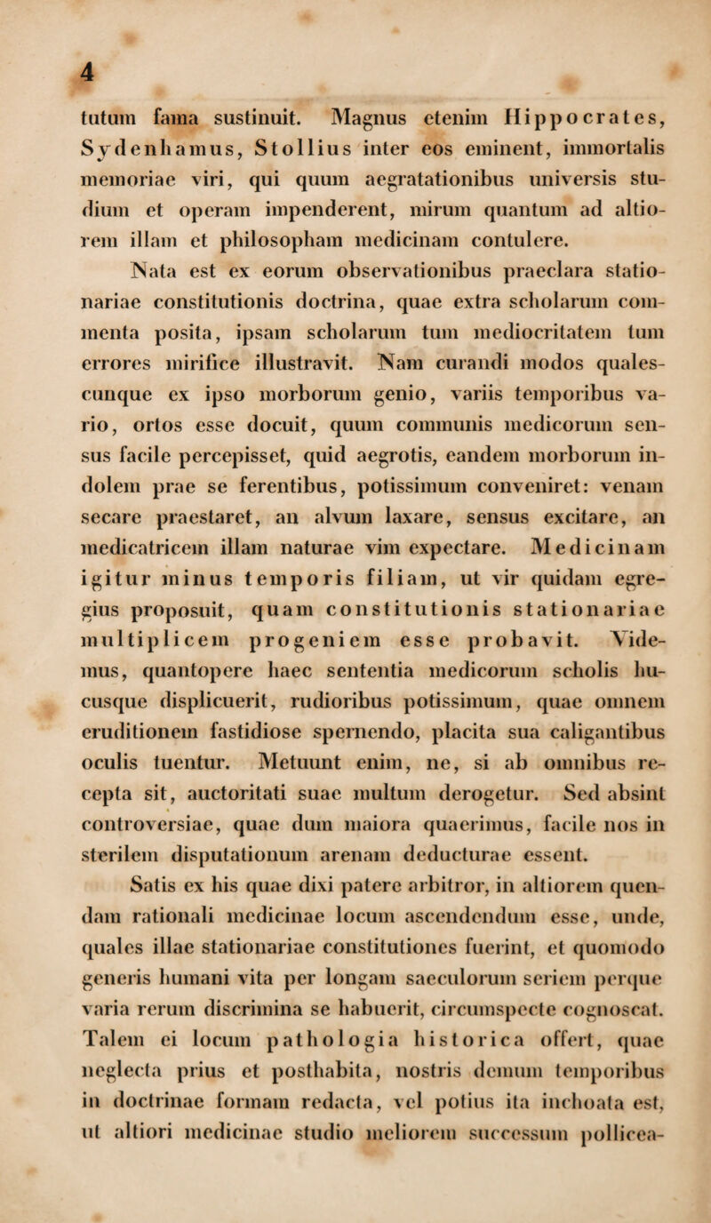 tutum fama sustinuit. Magnus etenim Hippocrates, Sydenhamus, St ollius inter eos eminent, immortalis memoriae viri, qui quum aegratationibus universis stu¬ dium et operam impenderent, mirum quantum ad altio- rem illam et philosopham medicinam contulere. Nata est ex eorum observationibus praeclara statio¬ nariae constitutionis doctrina, quae extra scholarum com¬ menta posita, ipsam scholarum tum mediocritatem tum errores mirifice illustravit. Nam curandi modos quales¬ cunque ex ipso morborum genio, variis temporibus va¬ rio, ortos esse docuit, quum communis medicorum sen¬ sus facile percepisset, quid aegrotis, eandem morborum in¬ dolem prae se ferentibus, potissimum conveniret: venam secare praestaret, an alvum laxare, sensus excitare, an medicatricem illam naturae vim expectare. Medicinam igitur minus temporis filiam, ut vir quidam egre¬ gius proposuit, quam constitutionis stationariae multiplicem progeniem esse probavit. Vide¬ mus, quantopere haec sententia medicorum scholis hu¬ cusque displicuerit, rudioribus potissimum, quae omnem eruditionem fastidiose spernendo, placita sua caligantibus oculis tuentur. Metuunt enim, ne, si ab omnibus re¬ cepta sit, auctoritati suae multum derogetur. Sed absint controversiae, quae dum maiora quaerimus, facile nos in sterilem disputationum arenam deducturae essent. Satis ex his quae dixi patere arbitror, in altiorem quen- dam rationali medicinae locum ascendendum esse, unde, quales illae stationariae constitutiones fuerint, et quomodo generis humani vita per longam saeculorum seriem perque varia rerum discrimina se habuerit, circumspecte cognoscat. Talem ei locum pathologia historica offert, quae neglecta prius et posthabita, nostris demum temporibus in doctrinae formam redacta, vel potius ita inchoata est, ut altiori medicinae studio meliorem successum pollicea-