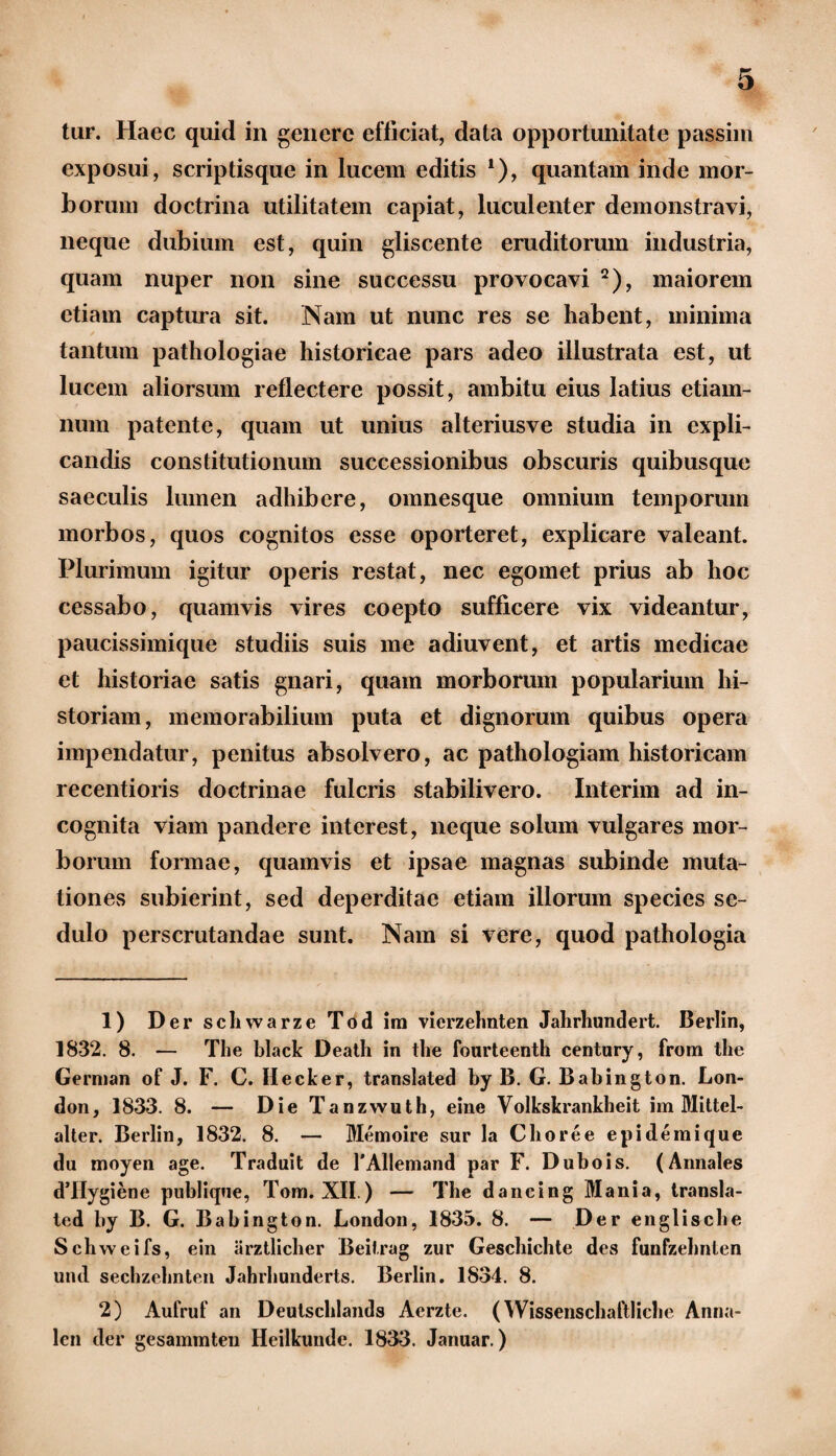 exposui, scriptisque in lucem editis 1), quantam inde mor¬ borum doctrina utilitatem capiat, luculenter demonstravi, neque dubium est, quin gliscente eruditorum industria, quam nuper non sine successu provocavi 2), maiorem etiam captura sit. Nam ut nunc res se habent, minima tantum pathologiae historicae pars adeo illustrata est, ut lucem aliorsum reflectere possit, ambitu eius latius etiam- num patente, quam ut unius alteriusve studia in expli¬ candis constitutionum successionibus obscuris quibusque saeculis lumen adhibere, omnesque omnium temporum morbos, quos cognitos esse oporteret, explicare valeant. Plurimum igitur operis restat, nec egomet prius ab hoc cessabo, quamvis vires coepto sufficere vix videantur, paucissimique studiis suis me adiuvent, et artis medicae et historiae satis gnari, quam morborum popularium hi¬ storiam, memorabilium puta et dignorum quibus opera impendatur, penitus absolvero, ac pathologiam historicam recentioris doctrinae fulcris stabilivero. Interim ad in¬ cognita viam pandere interest, neque solum vulgares mor¬ borum formae, quamvis et ipsae magnas subinde muta¬ tiones subierint, sed deperditae etiam illorum species se¬ dulo perscrutandae sunt. Nam si vere, quod pathologia 1) Der scliwarze Tod im vierzehnten Jahrhundert. Berlin, 1832. 8. — The black Death in the fourteenth century, from the Gernian of J. F. C. Ilecker, translated by B. G. Babington. Lon- don, 1833. 8. — DieTanzwuth, eine Volkskrankheit im Mittel- alter. Berlin, 1832. 8. — Memoire sur la Choree epidemique du moyen age. Traduit de 1'Allemand par F. Dubois. (Annales dTIygiene publique, Tom. XII.) — The dancing Mania, transla¬ ted by B. G. Babington. London, 1835. 8. — Der englische Schweifs, ein arztlicher Beitrag zur Geschichte des funfzehnten uiul sechzehnten Jahrhunderts. Berlin. 1834. 8. 2) Aufruf an Deulscldands Aerzte. (Wissenschaftlichc Anna¬ le» der gesammteu Heilkundc. 1833. Januar.)