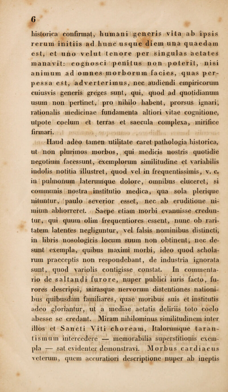 historica confirmat, humani generis vita ab ipsis rerum initiis ad hunc usque diem una quaedam est, et uno velut tenore per singulas aetates manavit: cognosci penitus non poterit, nisi animum ad omnes morborum facies, quas per¬ pessa est, adverterimus, nec audiendi empiricorum cuiusvis generis greges sunt, qui, quod ad quotidianum usum non pertinet, pro nihilo habent, prorsus ignari, rationalis medicinae fundamenta altiori vitae cognitione, utpote coelum et terras et saecula complexa, mirifice firmari. \ ‘ Haud adeo tamen utilitate caret pathologia historica, ut non plurimos morbos, qui medicis nostris quotidie negotium facessunt, exemplorum similitudine et variabilis indolis notitia illustret, quod vel in frequentissimis, v. c. in pulmonum laterumque dolore, omnibus eluceret, si communis nostra institutio medica, qua sola plerique nituntur, paulo severior esset, nec ab eruditione ni¬ mium abhorreret. Saepe etiam morbi evanuisse credun¬ tur, qui quum olim frequentiores essent, nunc ob rari¬ tatem latentes negliguntur, vel falsis nominibus distincti, in libris nosologicis locum suum non obtinent, nec de¬ sunt exempla, quibus maximi morbi, ideo quod schola¬ rum praeceptis non respondebant, de industria ignorata sunt, quod vario lis contigisse constat. In commenta¬ rio de saltandi furore, nuper publici iuris facto, fu¬ rores descripsi, mirasque nervorum distentiones nationi¬ bus quibusdam familiares, quae moribus suis et institutis adeo gloriantur, ut a mediae aetatis deliriis toto coelo abesse se credant. Miram nihilominus similitudinem inter illos et Sancti Viti choream, Italorumque taran- tismurn intercedere — memorabilia superstitionis exem¬ pla — sat evidenter demonstravi. Morbus cardiacus veterum, quem accuratiori descriptione nuper ab ineptis