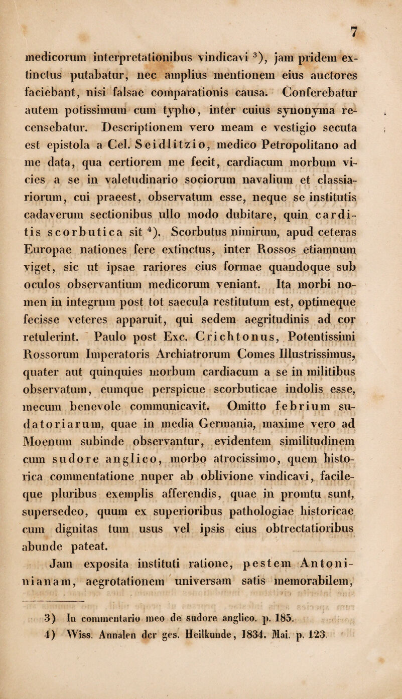 medicorum interpretationibus vindicavi 3), jam pridem ex- tinctus putabatur, nec amplius mentionem eius auctores faciebant, nisi falsae comparationis causa. Conferebatur autem potissimum cum typho, inter cuius synonyma re¬ censebatur. Descriptionem vero meam e vestigio secuta est epistola a Cei. Seidlitzio, medico Petropolitano ad me data, qua certiorem me fecit, cardiacum morbum vi¬ cies a se in valetudinario sociorum navalium et classia¬ riorum, cui praeest, observatum esse, neque se institutis cadaverum sectionibus ullo modo dubitare, quin cardi¬ tis scorbutica sit4). Scorbutus nimirum, apud ceteras Europae nationes fere extinctus, inter Rossos etiamnum viget, sic ut ipsae rariores eius formae quandoque sub oculos observantium medicorum veniant. Ita morbi no¬ men in integram post tot saecula restitutum est, optimeque fecisse veteres apparuit, qui sedem aegritudinis ad cor retulerint. Paulo post Exc. Crichtonus, Potentissimi Rossorum Imperatoris Archiatrorum Comes Illustrissimus, quater aut quinquies morbum cardiacum a se in militibus observatum, eumque perspicue scorbuticae indolis esse, mecum benevole communicavit. Omitto febrium su¬ datoriarum, quae in media Germania, maxime vero ad Moenum subinde observantur, evidentem similitudinem cum sudore anglico, morbo atrocissimo, quem histo¬ rica commentatione nuper ab oblivione vindicavi, facile- que pluribus exemplis afferendis, quae in promtu sunt, supersedeo, quum ex superioribus pathologiae historicae cum dignitas tum usus vel ipsis eius obtrectatioribus abunde pateat. Jam exposita instituti ratione, pestem Antoni- nianam, aegrotationem universam satis memorabilem, 3) Iu commentario meo de sudore anglico. p. 185. 4) Wiss. Annalen der ges. Heilkunde, 1834. Mai. p. 123