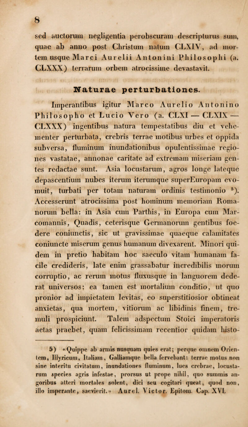 sed auctorum negligentia perobscuram descripturus sum, quae ab anno post Christum natum CLX1V, ad mor¬ tem usque Marci Aurelii Antonini Philosophi (a. CLXXX) terrarum orbem atrocissime devastavit. Naturae perturbationes. Imperantibus igitur Marco Aurelio Antonino Philosopho et Lucio Yero (a. CLXI — CLXIX — CLXXX) ingentibus natura tempestatibus diu et vehe¬ menter perturbata, crebris terrae motibus urbes et oppida subversa, fluminum inundationibus opulentissimae regio¬ nes vastatae, annonae caritate ad extremam miseriam gen¬ tes redactae sunt. Asia locustarum, agros longe lateque depascentium nubes iterum iterumque superEuropam evo¬ muit, turbati per totam naturam ordinis testimonio 5). Accesserunt atrocissima post hominum memoriam Roma¬ norum bella: in Asia cum Parthis, in Europa cum Mar¬ comannis, Quadis, ceterisque Germanorum gentibus foe¬ dere coniunctis, sic ut gravissimae quaeque calamitates coniuncte miserum genus humanum divexarent. Minori qui¬ dem in pretio habitam hoc saeculo vitam humanam fa¬ cile credideris, late enim grassabatur incredibilis morum corruptio, ac rerum motus fluxusque in languorem dede¬ rat universos; ea tamen est mortalium conditio, ut quo pronior ad impietatem levitas, eo superstitiosior obtineat anxietas, qua mortem, vitiorum ac libidinis finem, tre¬ muli prospiciunt. Talem adspectum Stoici imperatoris aetas praebet, quam felicissimam recentior quidam histo- 5) «Quippe ab armis nusquam quies erat; perque omnem Orien¬ tem, Illyricum, Italiam, Galliamque bella fervebant: terrae motus non sine interitu civitatum, inundationes fluminum, lues crebrae, locusta¬ rum species agris infestae, prorsus ut prope nihil, quo summis an¬ goribus atteri mortales solent, dici seu cogitari queat, quod non, illo imperante, saevierit,»» Aurei. \ ictor. Epitom. Cap. XVI.