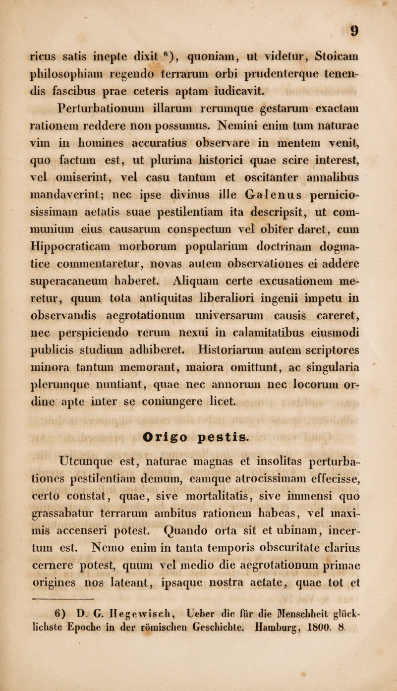 ricas satis inepte dixit 6), quoniam, ut videtur, Stoicam philosophiam regendo terrarum orbi prudenterque tenen¬ dis fascibus prae ceteris aptam iudicavit. Perturbationum illarum rerumque gestarum exactam rationem reddere non possumus. Nemini enim tum naturae vim in homines accuratius observare in mentem venit, quo factum est, ut plurima historici quae scire interest, vel omiserint, vel casu tantum et oscitanter annalibus mandaverint; nec ipse divinus ille Galenus pernicio¬ sissimam aetatis suae pestilentiam ita descripsit, ut com¬ munium eius causarum conspectum vel obiter daret, cum Hippocraticam morborum popularium doctrinam dogma¬ tice commentaretur, novas autem observationes ei addere superacaneum haberet. Aliquam certe excusationem me¬ retur, quum tota antiquitas liberaliori ingenii impetu in observandis aegrotationum universarum causis careret, nec perspiciendo rerum nexui in calamitatibus eiusmodi publicis studium adhiberet. Historiarum autem scriptores minora tantum memorant, maiora omittunt, ac singularia plerumque nuntiant, quae nec annorum nec locorum or¬ dine apte inter se coniungere licet. Origo pestis. Utcunque est, naturae magnas et insolitas perturba¬ tiones pestilentiam demum, eamque atrocissimam effecisse, certo constat, quae, sive mortalitatis, sive immensi quo grassabatur terrarum ambitus rationem habeas, vel maxi¬ mis accenseri potest. Quando orta sit et ubinam, incer¬ tum est. Nemo enim in tanta temporis obscuritate clarius cernere potest, quum vel medio die aegrotationum primae origines nos lateant, ipsaque nostra aetate, quae tot et 6) D. G. Ilegewisch, Ueber dic fur die Menscldieit gltick- lieliste Epoche in der romisclien Geschichte. Hamburg, 1800. 8.