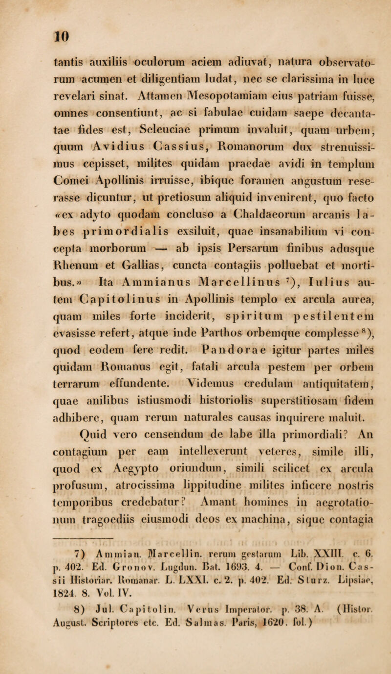 tantis auxiliis oculorum aciem adiuvat, natura observato¬ rum acumen et diligentiam ludat, nec se clarissima in luce revelari sinat. Attamen Mesopotamiam eius patriam fuisse, omnes consentiunt, ac si fabulae cuidam saepe decanta¬ tae fides est, Seleuciae primum invaluit, quam urbem, quum Avidius Cassius, Romanorum dux strenuissi- mus cepisset, milites quidam praedae avidi in templum Cornei Apollinis irruisse, ibique foramen angustum rese¬ rasse dicuntur, ut pretiosum aliquid invenirent, quo facto «ex adyto quodam concluso a Chaldaeorum arcanis la¬ bes primordialis exsiluit, quae insanabilium vi con¬ cepta morborum — ab ipsis Persarum finibus adusque Rhenum et Gallias, cuncta contagiis polluebat et morti¬ bus.» Ita Ammianus Marcellinus 7), Iulius au¬ tem Capitolinus in Apollinis templo ex arcula aurea, quam miles forte inciderit, spiritum pestilentem evasisse refert, atque inde Parthos orbemque complesse8), quod eodem fere redit. Pandorae igitur partes miles quidam Romanus egit, fatali arcula pestem per orbem terrarum effundente. Videmus credulam antiquitatem, quae anilibus istiusmodi historiolis superstitiosam fidem adhibere, quam rerum naturales causas inquirere maluit. Ouid vero censendum de labe illa primordiali? An contagium per eam intellexerunt veteres, simile illi, quod ex Aegypto oriundum, simili scilicet ex arcula profusum, atrocissima lippitudine milites inficere nostris temporibus credebatur? Amant homines in aegrotatio¬ num tragoediis eiusmodi deos ex machina, siquc contagia 7) A nimian. Marce 11 in. rerum gestarum Lib. XXIII. c. 6. p. 402. Ed. Gronov. Lugdun. Bat. 1693. 4. — Conf. Dion. Cas¬ sii Ilistoriar. Bomanar. L. LXX1. c. 2. p. 402. Ed. Slurz. Lipsiae, 1824. 8. Vol. IV. 8) Jul. Capitolio. Verus Imperator, p. 38. A. (llistor. August. Scriptores etc. Ed. Salinas. Paris, 1620. fol.)