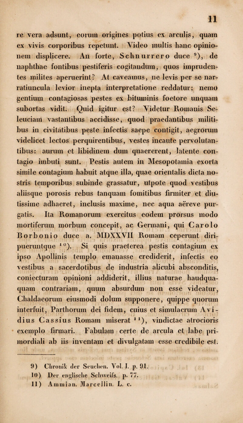 n re vera adsunt, eorum origines potius ex arculis, quam ex vivis corporibus repetunt. Video multis hanc opinio¬ nem displicere. An forte, Schnurrero duce 9), de naphthae fontibus pestiferis cogitandum, quos impruden¬ tes milites aperuerint? At caveamus, ne levis per se nar¬ ratiuncula levior inepta interpretatione reddatur; nemo gentium contagiosas pestes ex bituminis foetore unquam subortas vidit. Quid igitur est? Videtur Romanis Se- leuciam vastantibus accidisse, quod praedantibus militi¬ bus in civitatibus peste infectis saepe contigit, aegrorum videlicet lectos perquirentibus, vestes incaute pervolutan¬ tibus: aurum et libidinem dum quaererent, latente con¬ tagio imbuti sunt. Pestis autem in Mesopotamia exorta simile contagium habuit atque illa, quae orientalis dicta no¬ stris temporibus subinde grassatur, utpote quod vestibus aliisque porosis rebus tanquam fomitibus firmiter et diu¬ tissime adhaeret, inclusis maxime, nec aqua a er e ve pur¬ gatis. Ita Romanorum exercitus eodem prorsus modo mortiferum morbum concepit, ac Germani, qui Carolo Borbonio duce a. MDXXVII Romam ceperunt diri- pueruntque 1 °). Si quis praeterea pestis contagium ex ipso Apollinis templo emanasse crediderit, infectis eo vestibus a sacerdotibus de industria alicubi absconditis, coniecturam opinioni addiderit, illius naturae haudqua- quam contrariam, quum absurdum non esse videatur, Chaldaeorum eiusmodi dolum supponere, quippe quorum interfuit, Parthorum dei fidem, cuius et simulacrum Avi¬ dius Cassius Romam miserat n), vindictae atrocioris exemplo firmari. Fabulam certe de arcula et labe pri¬ mordiali ab iis inventam et divulgatam esse credibile est. 9) Clironik der Seuchen. Vol. I. p. 91. 10) Der englisclie Schvveifs. p. 77.
