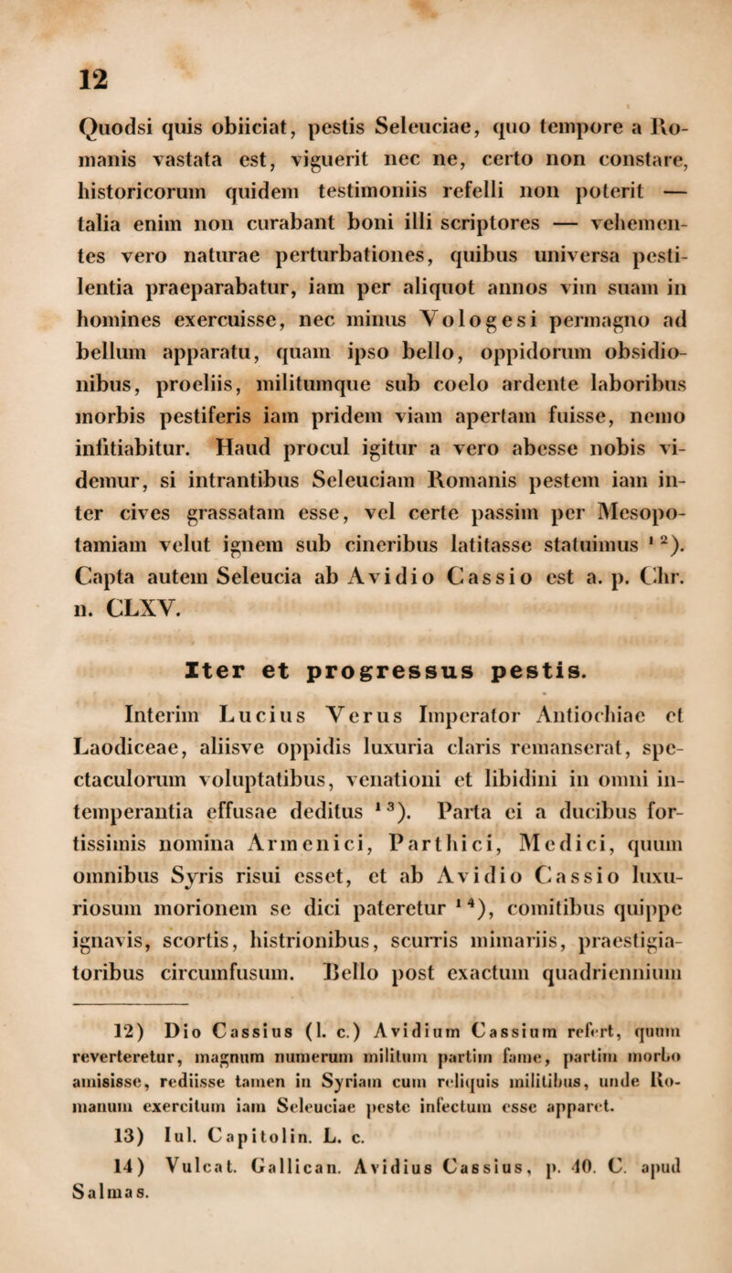 Quodsi quis obiiciat, pestis Seleuciae, quo tempore a Ro¬ manis vastata est, viguerit nec ne, certo non constare, historicorum quidem testimoniis refelli non poterit — talia enim non curabant boni illi scriptores — vehemen¬ tes vero naturae perturbationes, quibus universa pesti¬ lentia praeparabatur, iam per aliquot annos vim suam in homines exercuisse, nec minus Vologesi permagno ad bellum apparatu, quam ipso bello, oppidorum obsidio¬ nibus, proeliis, militumque sub coelo ardente laboribus morbis pestiferis iam pridem viam apertam fuisse, nemo infitiabitur. Haud procul igitur a vero abesse nobis vi¬ demur, si intrantibus Seleuciam Romanis pestem iam in¬ ter cives grassatam esse, vel certe passim per Mesopo¬ tamiam velut ignem sub cineribus latitasse statuimus 1 2). Capta autem Seleucia ab Avi dio Cassio est a. p. Chr. n. CLXV. Iter et progressus pestis. ^ . • Interim Lucius Verus Imperator Antiochiae et Laodiceae, aliisve oppidis luxuria claris remanserat, spe¬ ctaculorum voluptatibus, venationi et libidini in omni in¬ temperantia effusae deditus 13). Parta ei a ducibus for¬ tissimis nomina Armcnici, Parthici, Medici, quum omnibus Syris risui esset, et ab Avi dio Cassio luxu¬ riosum morionem se dici pateretur 14), comitibus quippe ignavis, scortis, histrionibus, scurris miniariis, praestigia¬ toribus circumfusum. Bello post exactum quadriennium 12) Dio Cassius (1. c.) A vi dium Cassium refrrt, quum reverteretur, magnum numerum militum partim fame, partim morbo amisisse, rediisse tamen in Syriam cum reliquis militibus, unde Ro- manum exercitum iam Seleuciae peste infectum esse apparet. 13) Iui. Capitolin. L. c. 14) Vulcat. Gallican. Avidius Cassius, p. 40. C. apud Salina s.
