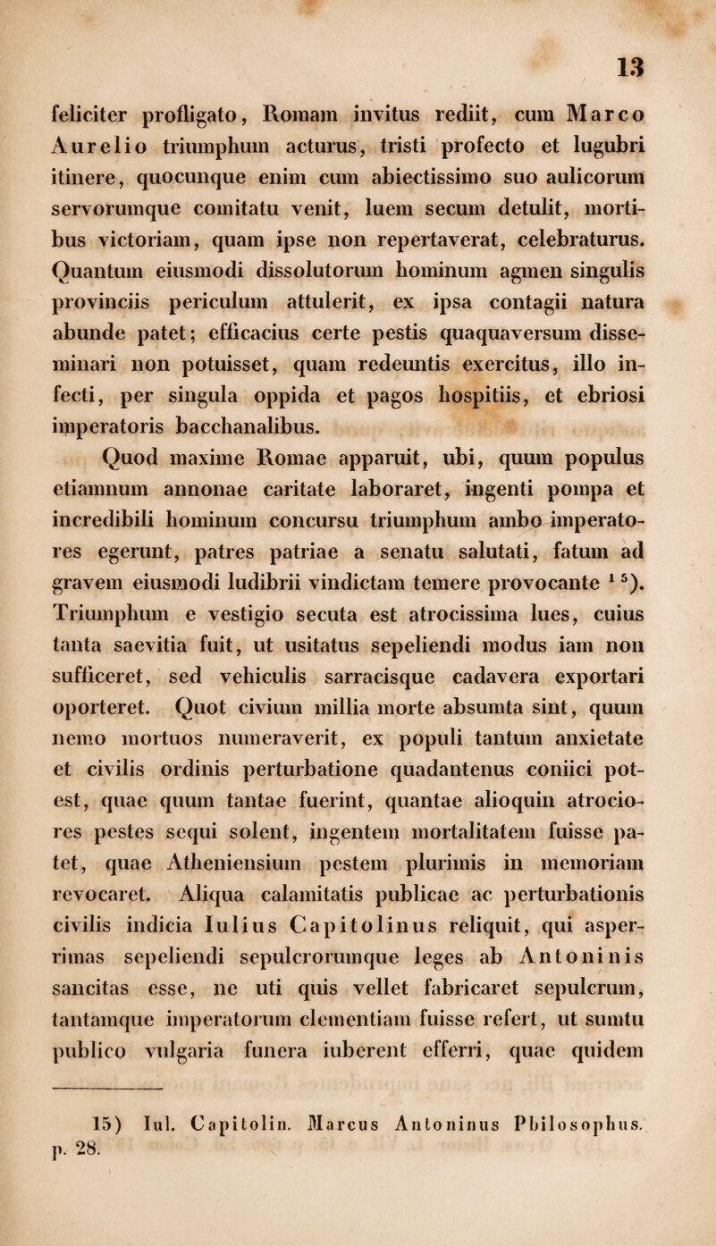 feliciter profligato, Romam invitus rediit, cum Marco Aurelio triumphum acturus, tristi profecto et lugubri itinere, quocunque enim cum abiectissimo suo aulicorum servorumque comitatu venit, luem secum detulit, morti¬ bus victoriam, quam ipse non repertaverat, celebraturus. Quantum eiusmodi dissolutorum hominum agmen singulis provinciis periculum attulerit, ex ipsa contagii natura abunde patet; efficacius certe pestis quaquaversum disse¬ minari non potuisset, quam redeuntis exercitus, illo in¬ fecti, per singula oppida et pagos hospitiis, et ebriosi imperatoris bacchanalibus. Quod maxime Romae apparuit, ubi, quum populus etiamnum annonae caritate laboraret, ingenti pompa et incredibili hominum concursu triumphum ambo imperato¬ res egerunt, patres patriae a senatu salutati, fatum ad gravem eiusmodi ludibrii vindictam temere provocante 15). Triumphum e vestigio secuta est atrocissima lues, cuius tanta saevitia fuit, ut usitatus sepeliendi modus iam non sufficeret, sed vehiculis sarracisque cadavera exportari oporteret. Quot civium millia morte absumta sint, quum nemo mortuos numeraverit, ex populi tantum anxietate et civilis ordinis perturbatione quadantenus coniici pot¬ est, quae quum tantae fuerint, quantae alioquin atrocio- res pestes sequi solent, ingentem mortalitatem fuisse pa¬ tet, quae Atheniensium pestem plurimis in memoriam revocaret. Aliqua calamitatis publicae ac perturbationis civilis indicia Iulius Capitolinus reliquit, qui asper¬ rimas sepeliendi sepulcrorum que leges ab Antoni n is sancitas esse, ne uti quis vellet fabricaret sepulcrum, tantamque imperatorum clementiam fuisse refert, ut sumtu publico vulgaria funera iuberent efferri, quae quidem 15) Iui. Capitolin. Marcus Antoninus Philosophus. p. 28.