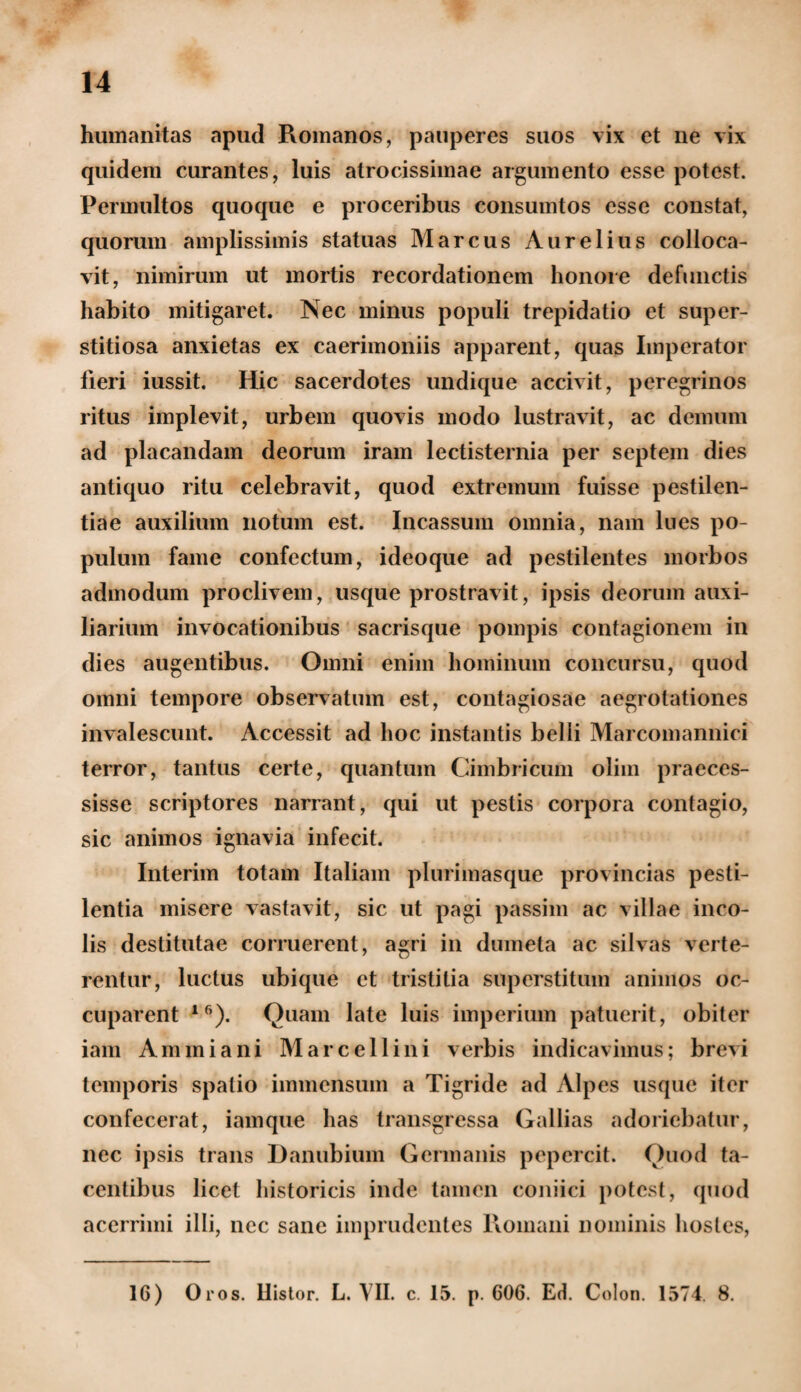 humanitas apud Romanos, pauperes suos vix et ne vix quidem curantes, luis atrocissimae argumento esse potest. Permultos quoque e proceribus consumtos esse constat, quorum amplissimis statuas Marcus Aurelius colloca¬ vit, nimirum ut mortis recordationem honore defunctis habito mitigaret. Nec minus populi trepidatio et super¬ stitiosa anxietas ex caerimoniis apparent, quas Imperator fleri iussit. Hic sacerdotes undique accivit, peregrinos ritus implevit, urbem quovis modo lustravit, ac demum ad placandam deorum iram lectisternia per septem dies antiquo ritu celebravit, quod extremum fuisse pestilen¬ tiae auxilium notum est. Incassum omnia, nam lues po¬ pulum fame confectum, ideoque ad pestilentes morbos admodum proclivem, usque prostravit, ipsis deorum auxi¬ liarium invocationibus sacrisque pompis contagionem in dies augentibus. Omni enim hominum concursu, quod omni tempore observatum est, contagiosae aegrotationes invalescunt. Accessit ad hoc instantis belli Marcomannici terror, tantus certe, quantum Cimbricum olim praeces¬ sisse scriptores narrant, qui ut pestis corpora contagio, sic animos ignavia infecit. Interim totam Italiam plurimasque provincias pesti¬ lentia misere vastavit, sic ut pagi passim ac villae inco¬ lis destitutae corruerent, agri in dumeta ac silvas verte¬ rentur, luctus ubique et tristitia superstitum animos oc¬ cuparent 16). Quam late luis imperium patuerit, obiter iam Ammiani Marcellini verbis indicavimus; brevi temporis spatio immensum a Tigride ad Alpes usque iter confecerat, iam que has transgressa Galbas adoriebatur, nec ipsis trans Danubium Germanis pepercit. Quod ta¬ centibus licet historicis inde tamen coniici potest, quod acerrimi illi, nec sane imprudentes Romani nominis hostes, 16) Oros. llistor. L. VII. c. 15. p. 606. Ed. Colon. 1574. 8.