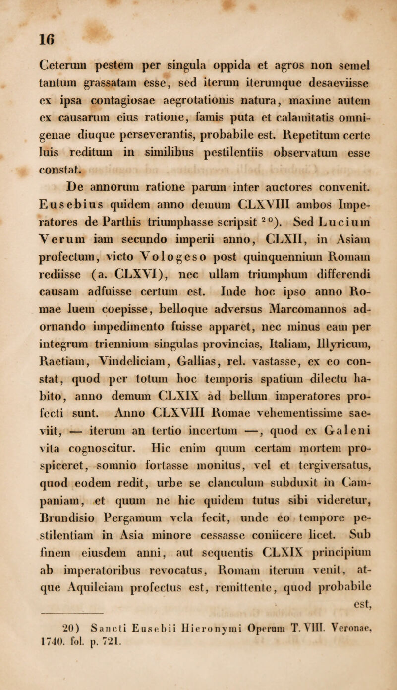 Ceterum pestem per singula oppida et agros non semel tantum grassatam esse, sed iterum iterumque desaeviisse ex ipsa contagiosae aegrotationis natura, maxime autem ex causarum eius ratione, famis puta et calamitatis omni¬ genae diuque perseverantis, probabile est. Repetitum certe luis reditum in similibus pestilentiis observatum esse constat. De annorum ratione parum inter auctores convenit. Eusebius quidem anno demum CLXVIII ambos Impe¬ ratores de Parthis triumphasse scripsit 2°). Sed Lucium Verum iam secundo imperii anno, CLXII, in Asiam profectum, victo Vologeso post quinquennium Romam rediisse (a. CLXVI), nec ullam triumphum differendi causam adfuisse certum est. Inde hoc ipso anno Ro¬ mae luem coepisse, belloque adversus Marcomannos ad¬ ornando impedimento fuisse apparet, nec minus eam per integrum triennium singulas provincias, Italiam, Illyricum, Raetiam, Vindeliciam, Galbas, rei. vastasse, ex eo con¬ stat, quod per totum hoc temporis spatium dilectu ha¬ bito, anno demum CLXIX ad bellum imperatores pro¬ fecti sunt. Anno CLXVIII Romae vehementissime sae¬ viit, — iterum an tertio incertum —, quod ex Galeni vita cognoscitur. Hic enim quum certam mortem pro¬ spiceret, somnio fortasse monitus, vel et tergiversatus, quod eodem redit, urbe se clanculum subduxit in Cam¬ paniam, et quum ne hic quidem tutus sibi videretur, Brundisio Pergamum vela fecit, unde eo tempore pe¬ stilentiam in Asia minore cessasse conticere licet. Sub finem eiusdem anni, aut sequentis CLXIX principium ab imperatoribus revocatus, Romam iterum venit, at¬ que Aquileiam profectus est, remittente, quod probabile est, 20) Sancti Eusebii Hieronymi Operum TA III. Veronae, 1740. fol. p. 721.