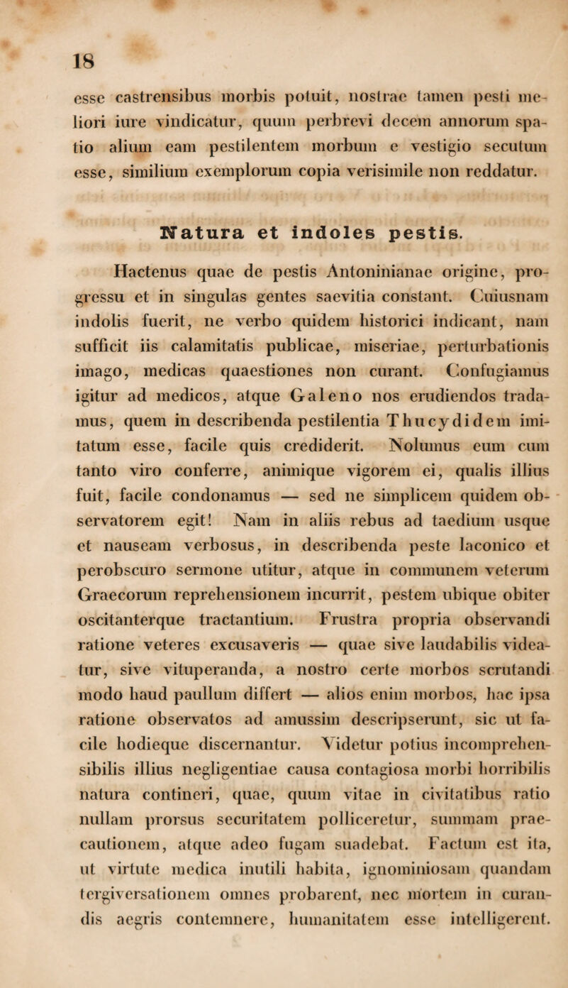 esse castrensibus morbis potuit, nostrae tamen pesti me liori iure vindicatur, quum perbrevi decem annorum spa¬ tio alium eam pestilentem morbum e vestigio secutum esse, similium exemplorum copia verisimile non reddatur. Natura et indoles pestis. Hactenus quae de pestis Antoninianae origine, pro¬ gressu et in singulas gentes saevitia constant. Cuiusnam indolis fuerit, ne verbo quidem historici indicant, nam sufficit iis calamitatis publicae, miseriae, perturbationis imago, medicas quaestiones non curant. Confugiamus igitur ad medicos, atque Galeno nos erudiendos trada¬ mus, quem in describenda pestilentia Thucydidem imi¬ tatum esse, facile quis crediderit. Nolumus eum cum tanto viro conferre, animique vigorem ei, qualis illius fuit, facile condonamus — sed ne simplicem quidem ob¬ servatorem egit! Nam in aliis rebus ad taedium usque et nauseam verbosus, in describenda peste laconico et perobscuro sermone utitur, atque in communem veterum Graecorum reprehensionem incurrit, pestem ubique obiter oscitanterque tractantium. Frustra propria observandi ratione veteres excusaveris — quae sive laudabilis videa¬ tur, sive vituperanda, a nostro certe morbos scrutandi modo haud paullum differt — alios enim morbos, hac ipsa ratione observatos ad amussim descripserunt, sic ut fa¬ cile hodieque discernantur. Videtur potius incomprehen¬ sibilis illius negligentiae causa contagiosa morbi horribilis natura contineri, quae, quum vitae in civitatibus ratio nullam prorsus securitatem polliceretur, summam prae¬ cautionem, atque adeo fugam suadebat. Factum est ita, ut virtute medica inutili habita, ignominiosam quandam tergiversationem omnes probarent, nec mortem in curan¬ dis aegris contemnere, humanitatem esse intelligerent.