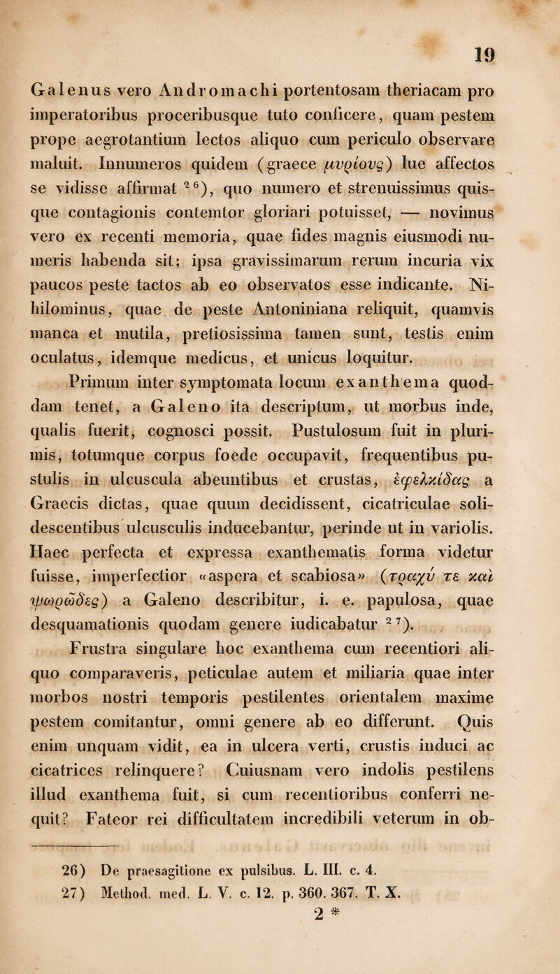 Galenus vero An d r o m a c h i portentosam theriacam pro imperatoribus proceribusque tuto conficere, quam pestem prope aegrotantium lectos aliquo cum periculo observare maluit. Innumeros quidem (graece ^lvqlovq) lue affectos se vidisse affirmat 26), quo numero et strenuissimus quis¬ que contagionis contemtor gloriari potuisset, — novimus vero ex recenti memoria, quae fides magnis eiusmodi nu¬ meris habenda sit; ipsa gravissimarum rerum incuria vix paucos peste tactos ab eo observatos esse indicante. Ni¬ hilominus, quae de peste Antoniniana reliquit, quamvis manca et mutila, pretiosissima tamen sunt, testis enim oculatus, ideinque medicus, et unicus loquitur. Primum inter symptomata locum exanthema quod¬ dam tenet, a Galeno ita descriptum, ut morbus inde, qualis fuerit, cognosci possit. Pustulosum fuit in pluri¬ mis, totumque corpus foede occupavit, frequentibus pu¬ stulis in ulcuscula abeuntibus et crustas, Zcpelxidag a Graecis dictas, quae quum decidissent, cicatriculae soli¬ descentibus ulcusculis inducebantur, perinde ut in variolis. Haec perfecta et expressa exanthematis forma videtur fuisse, imperfectior «aspera et scabiosa» (rQa%v te xcti 'ifjooQcodeg) a Galeno describitur, i. e. papulosa, quae desquamationis quodam genere indicabatur 27). Frustra singulare hoc exanthema cum recentiori ali¬ quo comparaveris, peticulae autem et miliaria quae inter morbos nostri temporis pestilentes orientalem maxime pestem comitantur, omni genere ab eo differunt. Quis enim unquam vidit, ea in ulcera verti, crustis induci ac cicatrices relinquere? Cuiusnam vero indolis pestilens illud exanthema fuit, si cum recentioribus conferri ne¬ quit? Fateor rei difficultatem incredibili veterum in ob- 26) De praesagitione ex pulsibus. L. III. c. 4. 27) Method. med. L. V. c. 12. p. 360. 367. T. X. 2 *