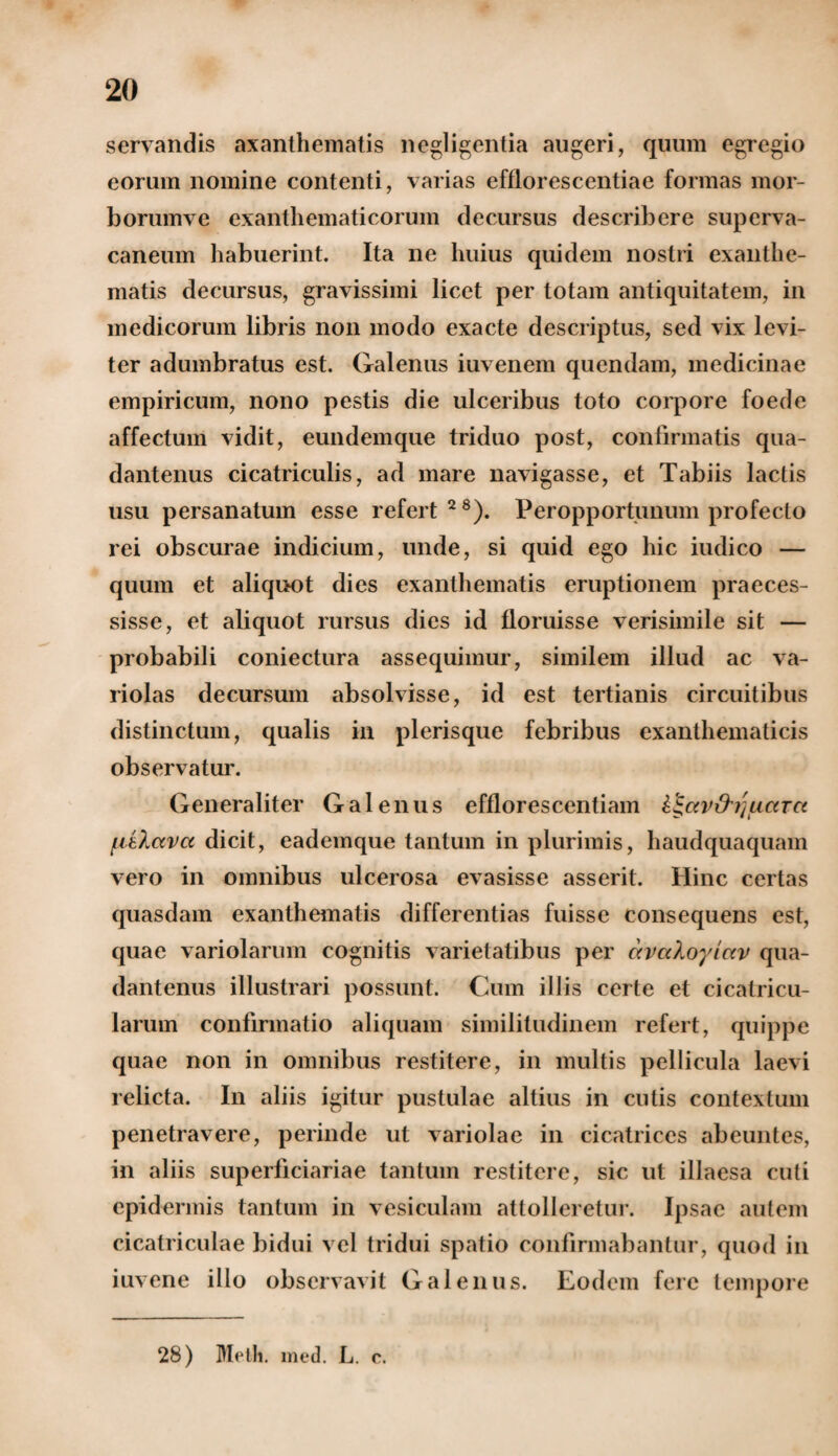 servandis axanthematis negligentia augeri, quum egregio eorum nomine contenti, varias efflorescendae formas mor¬ borum ve exanthematicorum decursus describere superva¬ caneum habuerint. Ita ne huius quidem nostri exanthe¬ matis decursus, gravissimi licet per totam antiquitatem, in medicorum libris non modo exacte descriptus, sed vix levi¬ ter adumbratus est. Galenus iuvenem quendam, medicinae empiricum, nono pestis die ulceribus toto corpore foede affectum vidit, eundemque triduo post, confirmatis qua- dantenus cicatriculis, ad mare navigasse, et Tabiis lactis usu persanatum esse refert28). Peropportunum profecto rei obscurae indicium, unde, si quid ego hic iudico — quum et aliquot dies exanthematis eruptionem praeces¬ sisse, et aliquot rursus dies id floruisse verisimile sit — probabili coniectura assequimur, similem illud ac va- riolas decursum absolvisse, id est tertianis circuitibus distinctum, qualis in plerisque febribus exanthematicis observatur. Generaliter Galenus efflorescentiam i^av&ijuctTce {dlava dicit, eademque tantum in plurimis, haudquaquam vero in omnibus ulcerosa evasisse asserit. Hinc certas quasdam exanthematis differentias fuisse consequens est, quae variolarum cognitis varietatibus per avctloyiav qua- dantenus illustrari possunt. Cum illis certe et cicatricu¬ larum confirmatio aliquam similitudinem refert, quippe quae non in omnibus restitere, in multis pellicula laevi relicta. In aliis igitur pustulae altius in cutis contextum penetravere, perinde ut variolae in cicatrices abeuntes, in aliis superficiariae tantum restitere, sic ut illaesa cuti epidermis tantum in vesiculam attolleretur. Ipsae autem cicatriculae bidui vel tridui spatio confirmabantur, quod in iuvene illo observavit Galenus. Eodem fere tempore 28) Meth. med. L. c.