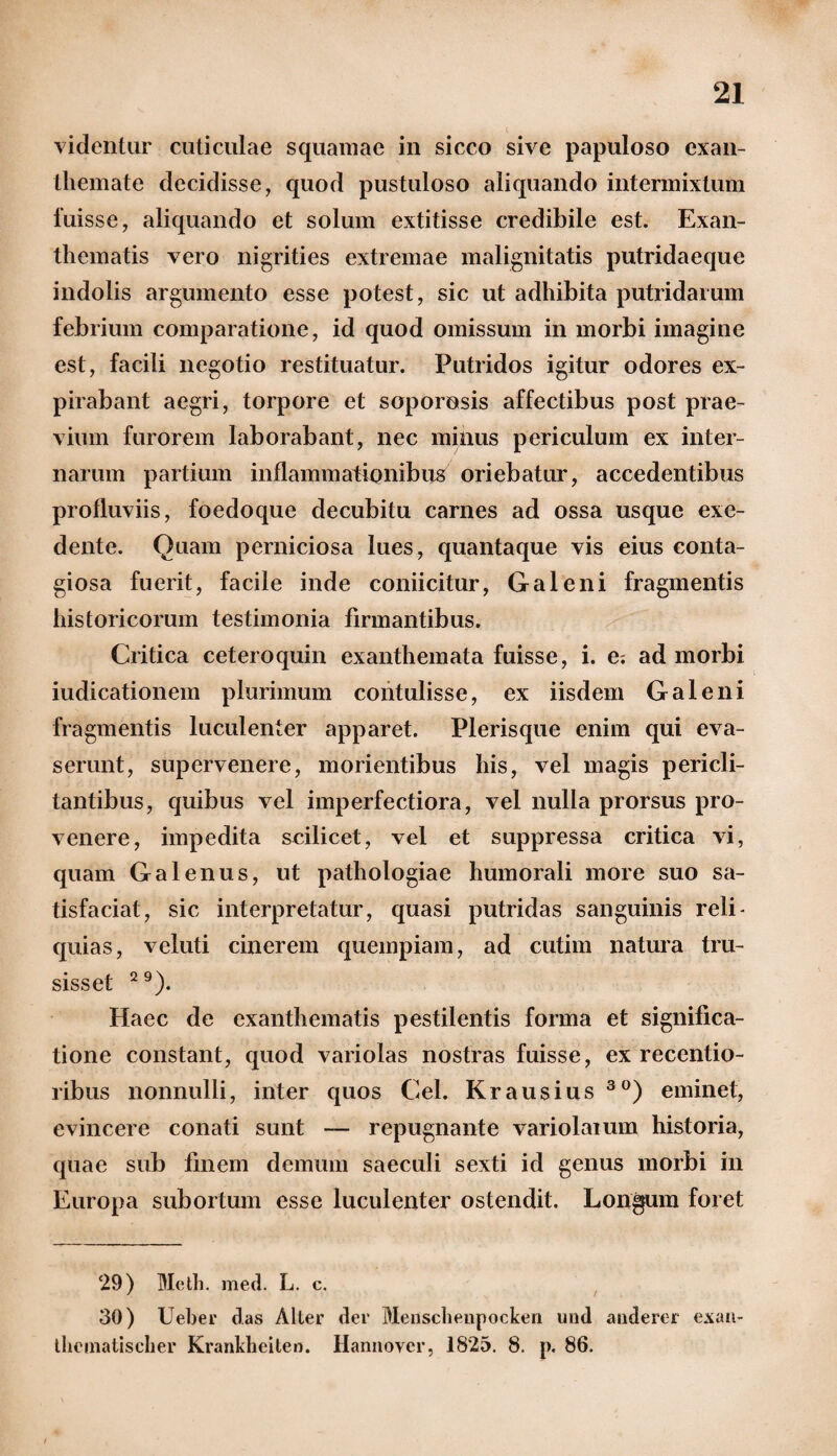 videntur cuticulae squamae in sicco sive papuloso exan¬ themate decidisse, quod pustuloso aliquando intermixtum luisse, aliquando et solum extitisse credibile est. Exan¬ thematis vero nigrities extremae malignitatis putridaeque indolis argumento esse potest, sic ut adhibita putridarum febrium comparatione, id quod omissum in morbi imagine est, facili negotio restituatur. Putridos igitur odores ex¬ pilabant aegri, torpore et soporosis affectibus post prae¬ vium furorem laborabant, nec minus periculum ex inter¬ narum partium inflammationibus oriebatur, accedentibus profluviis, foedoque decubitu carnes ad ossa usque exe¬ dente. Quam perniciosa lues, quantaque vis eius conta¬ giosa fuerit, facile inde coniicitur, Galeni fragmentis historicorum testimonia firmantibus. Critica ceteroquin exanthemata fuisse, i. e; ad morbi iudicationem plurimum contulisse, ex iisdem Galeni fragmentis luculenter apparet. Plerisque enim qui eva¬ serunt, supervenere, morientibus his, vel magis pericli¬ tantibus, quibus vel imperfectiora, vel nulla prorsus pro¬ venere, impedita scilicet, vel et suppressa critica vi, quam Galenus, ut patliologiae humorali more suo sa¬ tisfaciat, sic interpretatur, quasi putridas sanguinis reli¬ quias, veluti cinerem quempiam, ad cutim natura tru¬ sisset 29). Haec de exanthematis pestilentis forma et significa¬ tione constant, quod variolas nostras fuisse, ex recentio- ribus nonnulli, inter quos Cei. Krausius 30) eminet, evincere conati sunt — repugnante variolaium historia, quae sub finem demum saeculi sexti id genus morbi in Europa subortum esse luculenter ostendit. Longum foret 29) Metii, med. L. c. 30) Ueber das Alter der Mensclienpocken und anderer exan- theaiatischer Kranldieiten. Hannover, 1825. 8. p. 86. /