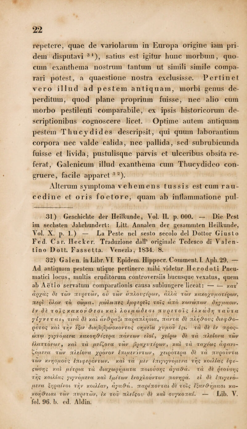 repetere, quae de variolarum in Europa origine iam pri¬ dem disputavi 31), satius est igitur hunc morbum, quo- cum exanthema nostrum tantum ut simili simile compa¬ rari potest, a quaestione nostra exclusisse. Pertinet vero illud ad pestem antiquam, morbi genus de¬ perditum, quod plane proprium fuisse, nec alio cum morbo pestilenti comparabile, ex ipsis historicorum de¬ scriptionibus cognoscere licet. Optime autem antiquam pestem Thucydides descripsit, qui quum laborantium corpora nec valde calida, nec pallida, sed subrubicunda fuisse et livida, pustulisque parvis et ulceribus obsita re¬ ferat, Galenicum illud exanthema cum Tlmcvdideo con- * •/ gruere, facile apparet32). Alterum symptoma vehemens tussis est cum rau¬ cedine et oris foetore, quam ab inflammatione pul- 31) Geschichte der Ileilkunde, Vol. II. p. 000. — Die Pcst ira secbsten Jabrliundert: Litt. Aimalen der gesammten Ileilkunde, Vol. X. p. 1.) — La Pesle nel sesto secolo dei Dottor Giusto Fed. Car. Ilecker. Traduzione dalP originale Tedesco di Valen¬ ti no Dott. Fassetta. Venezia, 1834. 8. 32) Galen. in Libr. VI. Epidem. Hippocr. Corament.I. Aph.29. — Ad antiquam pestem utique pertinere mihi videtur Herodoti Pneu¬ matici locus, multis eruditorum controversiis hucusque vexatus, quem ah Aetio servatum comparationis causa subiungere liceat:-xut uoyuq (Te tojv nvQETWi', ou tojv otnXovgfQon', uXAd tojv xuxoyv/ioTEQOJV, tieqI oXov to 00)/,iu. /io')Xo)7isq i/upEQElq toTs uno xojvojnojv dtjy/taoir. iv dk % ol q y. ux or & E o i xal Xoiuodeoi n v Q et olq eXxdj^tj tuvtu ytyvETut) tivu d£ y.ul uvOqu^i 7iaQU7iXi'[OTa, nuvru de nXtj&ovq diEqj&o- Qczoq y.ul tjjv f'qiv dtu[k{3oo>oxorroq otjheZu yvuov igt. tu d£ iv ttqoq- ojtoj yiyt o/iEVu xuxoqOtgEQu ttuviojv eIol, df tu tzXelovu tojv iXuTTovajv, y.ul tu /ieCQovu tojv pfJuyv rtoojy, y.ul tu TuyJojq uquvi- 'Qo/ievu tojv nXttovu yoovov imuEV jvtojv , /elqotequ ds tu nvQovvxu tojv y.njrfuovq inirpEQovioJv. y.ul tu /Cev iruyiyrouEVU trjq yoiXtaq iq e- gojoi/q y.ul /ietqiu tu diuyoJoyauTU noiovoqq uyuOu. tu d£ QEOvotjq ttjq y.oiXinq yiyvo/TEva y.ul i/iEtojv ivoyXovvTOJV novrjou. eI d£ IntyEvo- /ievu qijoatvoi xi/v xoiXiav, uyuOu. nuQEnoviui df xotq iqar&q/iucu xu- y.oijO-ELUi, tojv nvQETojy, ex tov nXEigov y.ul avyxonui. — Lib. V. fol. 96. b. ed. Aldin.