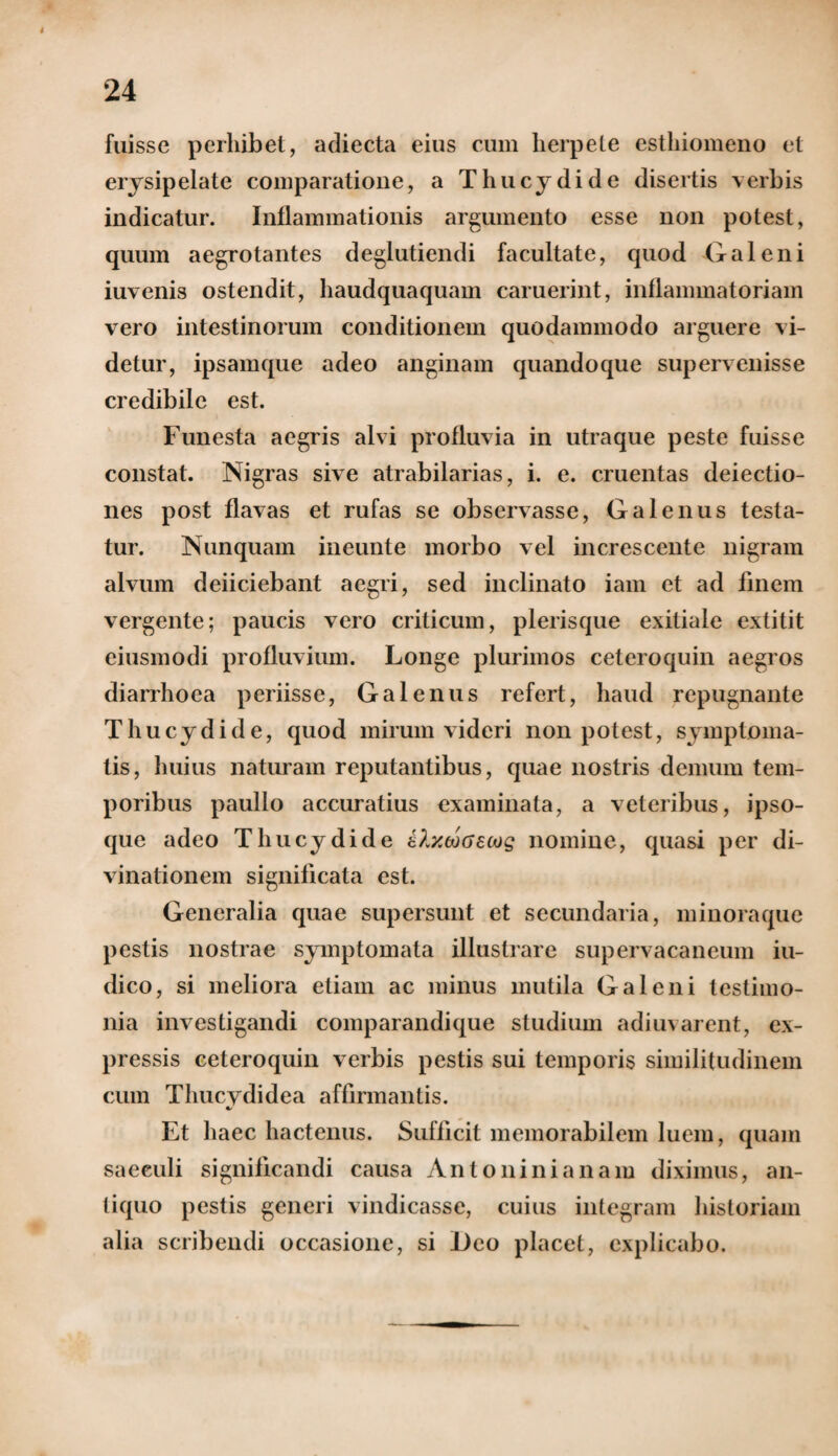 fuisse perhibet, adiecta eius cum lierpete esthiomeno et erysipelate comparatione, a Thucydide disertis verbis indicatur. Inflammationis argumento esse non potest, quum aegrotantes deglutiendi facultate, quod Galeni iuvenis ostendit, haudquaquam caruerint, inflammatoriam vero intestinorum conditionem quodammodo arguere vi¬ detur, ipsamque adeo anginam quandoque supervenisse credibile est. Funesta aegris alvi profluvia in utraque peste fuisse constat. Nigras sive atrabilarias, i. e. cruentas deiectio- nes post flavas et rufas se observasse, Galenus testa¬ tur. Nunquam ineunte morbo vel increscente nigram alvum deiiciebant aegri, sed inclinato iam et ad finem vergente; paucis vero criticum, plerisque exitiale extitit eiusmodi profluvium. Longe plurimos ceteroquin aegros diarrhoea periisse, Galenus refert, haud repugnante Thucydide, quod mirum videri non potest, symptoma¬ tis, huius naturam reputantibus, quae nostris demum tem¬ poribus paullo accuratius examinata, a veteribus, ipso- que adeo Thucydide t?.ztoG£Mg nomine, quasi per di¬ vinationem significata est. Generalia quae supersunt et secundaria, minoraque pestis nostrae symptomata illustrare supervacaneum iu- dico, si meliora etiam ac minus mutila Galeni testimo¬ nia investigandi comparandique studium adi in arent, ex¬ pressis ceteroquin verbis pestis sui temporis similitudinem cum Thucydidea affirmantis. •/ Et haec hactenus. Sufficit memorabilem luem, quam saeculi significandi causa Antoninianam diximus, an¬ tiquo pestis generi vindicasse, cuius integram historiam alia scribendi occasione, si Geo placet, explicabo.