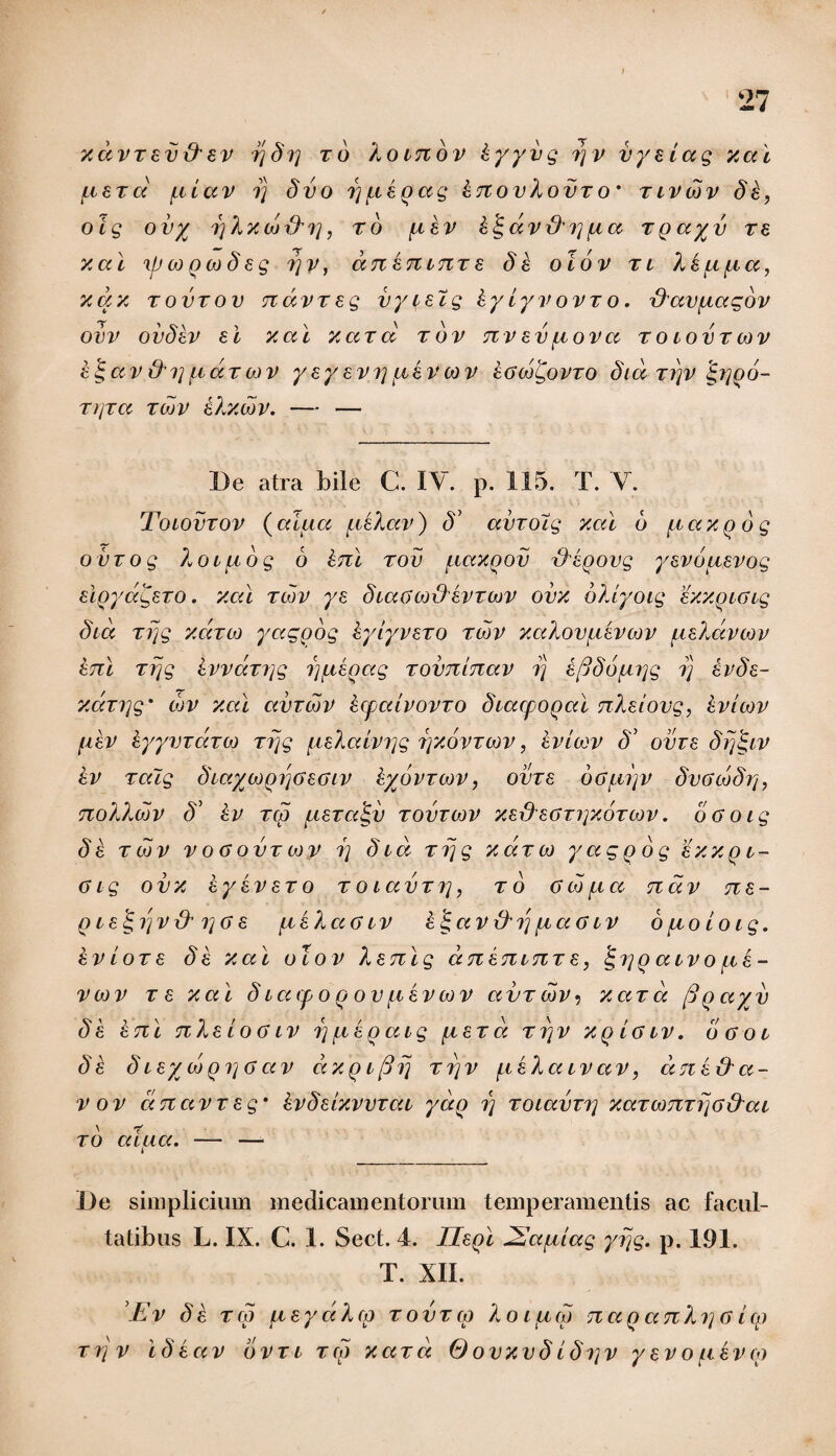 xdvxav&av r/8r/ xo Xomov kyyvg rjv vyaiag xai /caxcc /ciav rj 8vo ij/ckoag knovXovx o * xivcov 8k, oig ovy o)Xxco{X?], xo /ikv kigdvrXip/ca xgayv re x ai \p co geo 8ag ?)v, an an mx a 8 k o io v x i Xk/c /na, xax xovxov ndvzeg vyvatg kyiyvovxo. XXav/iagov ovv ov8kv ai xai xard xov nvav/cova x o cov x cov k^av &i] /cax cov yayavi]/iavcov kGcogovxo 8id xrjv £ijoo- xrjxa xcov aXxcbv. — — De atra bile C. IV. p. 115. T. V. Tocovxov (alua /ckXav) S’ avxocg xai 6 /t axo 6 g ovxog Xocuog 6 Ini xov /caxgov rXkoovg yavbuavog algyagaxo. xai xcov ye 8caGcoxX avxcov ovx bXiyoig axxgcGig 8id xrjg xdxco yaggog kyiyvaxo xcov xaXovpcavcov uaXdvcov kni xrjg kvvdxrjg rj/tagag xoimlnav rj tjjdourjg rj kv8a- xdxi]g' cov xai avxcov kcpccivovxo dcacpogcd nlaiovg, kvicov /ikv kyyvxaxco xrjg uaLaivyg rjxovxcov, avi cov 8' ovv a 8rft.LV kv xaig ScaycogijGaGcv kyovxcov, ovxa oGpcip 8vgco8tj, noXlwv 8’ kv xco /iaxa<gv xovroov x.axXaGxryxbxcov. oGocg 8a xcov v o a ovx cov i] 8cd xrjg xdxco yaggog exxgc- Gig ovx kyavaxo x o iav xi], x o 0 co /icc nav na- gca^ijvxX i]Ga /cahccGcv a J a v & ij /i a a c v 6 /lio io ig. kv i ox a 8 a xai o cov X a ni g dnancnx a, igiyg aevo /ca¬ veo v x a xai 8 carpo g ov /ikv cov avxcov, xax a figayv 8 k k ni nXaioa iv i) /cagacg /iax a x i] v xg ia iv. o g o c 8k 8caycoqi]Gav dxgcfirj xrjv /ikXcccvav, dnk&a- vov dnccvxag’ kvdaixvvxac ydg i) xocavxi; xaxconxrjG&ac xo alua. — — De simplicium medicamentorum temperamentis ac facul¬ tatibus L. IX. C. 1. Sect. 4. Ilagi dEa/iiag yrjg. p. 191. T. XII. Ev 8 a tw /layccXcp xovxco Xoiucv nag ccnXo] G icp xrjv \8kav bvxi xcg xaxd 0ovxv8i8rtv y ev o /ikv cg