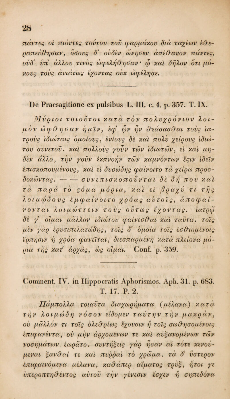 Tiavreg ot movreg tovtov tov (f aof.iay.ov dia rayeiov £&e- QaTiev&rjoav, oGovg 5° ovdev wvi]Gev anedavov Ttdvreg, ovd’ V7t aXXov rivbg wcpeXrj&rjGav* co xai drjXov on fio- vovg rovg dvtdxwg eyovrag ovx w(peXi]Ge. De Praesagitione ex pulsibus L. III. c. 4. p. 357. T. IX. J\lv Q 10 l TOtOVTOt xaxd TOV TtoXv/Q OV LOV Xot- fiov w cpx)'i] 6av i)ftlv, lep wv 7]V {XedoaG&at rovg ia- TQOvg iduoraig bfiotovg, iviovg de xai noXv yeloovg idtw- tov gvvetov. xai noXXovg yovv twv iduor wv, ei xal fii]- dev dXXo, ti)v yovv kxTtvorjv twv xafivovrwv egiv idelv imGxoTiovfievovg, xai ei dvGwdi]g (faivoiro rd yeiqw nooG- doxwvrag.-GWETiiGxonovvTai de dij tiov xai rd nagd rb gofia fioQta, xai ei figa/v Tt rrjg Xoturpdovg kficpcttv olto yooag avroig, aTiotfat- vovrai XoifiwxT eiv rovg ovrojg eyovrag. iaroco de y oluat fidXXov idtwrov (faivEG&at xai ravra. roTg fiev yaQ kQVGiTceXaTwdi^g, rotg d> bftoia ro7g eG&touevoig e()7ii]Giv i) yooa rpaveirat, dieGTiaqfievi] xard nXeiova fib- Qia rrjg xar doyag, wg olfiat. Conf. p. 359. Comment. IV. in Hippocratis Aphorismos. Aph. 31. p. 6S3. T. 17. P. 2. \ IldfiTioXXa TOiavra dtaywQi\fiara (ueXava) xard ri)v Xotfiwdi] vogov eldofiev ravri]V ti)v fiaxqdv, ov fidXXov rt rolg oXe&Qtwg eyovGtv i) roig ow&ijGouevoig kmcpavevra, ov fti)v doyoukvwv re xai av^avouevcov tiov voGijudrcov iojQaro. Gvvrrj^eig ydo i\Gav ai rore xevov- fievat i;avOat re xai nvQQcd to yowua. rd c? vgteqov imcpatvofieva fieXava, xaOaTieo aifiarog tqv$, , ijrot ye