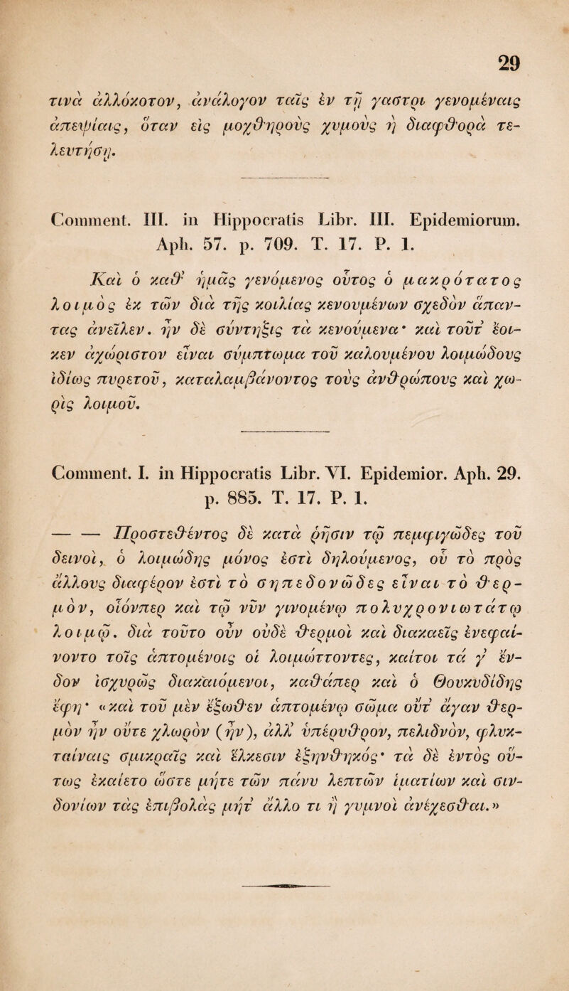 tivd dXXdxoTOV, drdXoyov TaXg iv tjj yaGTQi yevo^ievaig aTTEi/Jicag, orctv elg [Aoy&rjQovg yv^ovg i) diacp&oQa te~ XeVT1]61J. Comment. III. in Hippocratis Libr. III. Epidemiorum. Aph. 57. p. 709. T. 17. P. 1. Kal 6 xad' 7][iag yevouevog ovrog d {.ictxq otccto g Xoifiog hx tmv dia rrjg xoiXlag xevovfievcov Gyeddv cmav- rag avaiXev, i]V dh cvvrrj^ig rd xevov^eva’ xal tovt eoi- xev dycooiavov uvai avpntMiia rov xciXov^ievov X oifiwdovg idlcog nvQEiov, xaTaXafx/jdvovTog rovg dv&Qwnovg xal yco- Qig Xoi{iov. Comment. I. in Hippocratis Libr. VI. Epidemior. Aph. 29. p. 885. T. 17. P. 1. — — IIqogteSevrog de xard (jfjarv rcp Tte^iifiywdeg rov deivol, o Xoi/uujdrjg fxovog hoxl dr]Xov{ievog, ov to nQog dXXovg diarpEQOV &6tI to 6 7] ti e d ov cd deg eivai to x)’£q- /LIOV, oloVTCEQ Xal T(d VVV yiVOfl&Cp TloXvyQOV ICOTCITCO ?yOilua. did tovto ovv ovde xXeq^loI xal diaxasig kvecfai- VOVTO TOig Cl7lTO[,l£VOig 01 XoifMQTTOVTEg, XaiTOl tci y ev- dov iayvodjg diaxaiouevoi, xaOdneo xal 6 Qovxvdidrjg E(pi]' «xal tov f^iev e^co&ev ccTiTOfievcp ow^ia ovt dyav &£()- filOV 7]V OVT8 yXwQOV (fjv), d)U’ VTZEQV&QOV, TCsXldvOV, CpXvX- Taivaig Gfiix.Qaig xal eXxeaiv klgip&iyxog’ Ta de kVTog ov- Tcog IxaiETO mgte [itjte tcov Tidvv Xstztmv luaTiOQV xal aiv- dovuov Tag em(joXdg [i7]T dXXo ti r) yvfivol dveyea&ai.»