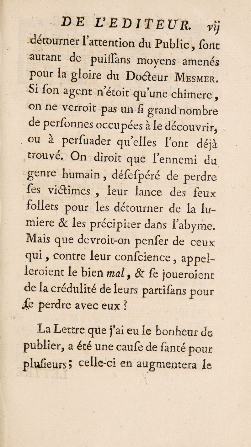 de UEDITEUR. v\j détourner l’attention du Public, font autant de puiifans moyens amenés pour la gloire du Do&eur Mesmer. Si fon agent n’étoit qu’une chimere, on ne verroit pas un ü grand nombre de perfonnes occupées a le découvrir, ou à perfuader quelles l’ont déjà trouve. On diroit que l’ennemi du genre humain, défefpéré de perdre fes viélimes , leur lance des feux follets pour les détourner de la lu¬ mière & les précipiter dans l’abyme. Mais que devroit-on penfer de ceux qui, contre leur confcience, appel¬ leraient le bien mal, & fe joueraient de la crédulité de leurs partifans pour Xe perdre avec eux ? La Lettre que j’ai eu le bonheur de publier, a été une caufe de fan té pour plufîeurs j celle-ci en augmentera le