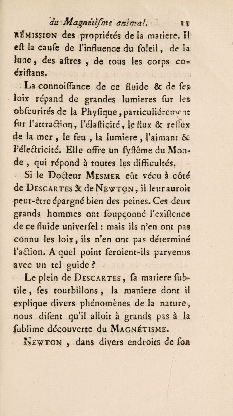 Rémission des propriétés de la matière. Il eft la caufe de l'influence du foleil, de la lune, des aftres , de tous les corps co~ éxiftans. La connoiffance de ce fluide & de Tes loix répand de grandes lumières fur les obfcurités de la Phyfique, particuliérement fur l’attraâîon, l’dlaftiçiré, le flux & reflux de la mer , le feu , la {umiere , l’aimant &• Péleûricité. Elle offre un fyfïême du Mon¬ de , qui répond à toutes les difficultés. Si le Doêteur Mesmer eût vécu à côté de Descartes & de Newton, il leurauroit peut-être épargné bien des peines. Ces deux grands hommes ont foupçonné Texiftence de ce fluide univerfel : mais ils n’en ont pas connu les loix, ils n’en ont pas déterminé i’aâion. A quel point feroient-îls parvenus avec un tel guide ? Le plein de Descartes, fa matière fub- tile , fes tourbillons , la maniéré dont il explique divers phénomènes de la nature * nous difent qu’il allait à grands pas à la fublime découverte du Magnétisme. Newton , dans divers endroits de fou