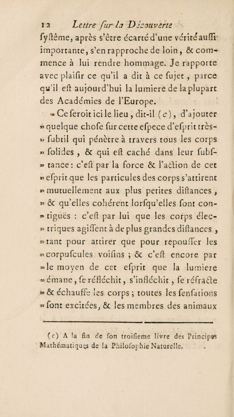 fyftême, après s’être écarté d’une vérité au fil importante, s’en rapproche de loin , 6c com¬ mence à lui rendre hommage. Je rapporte avec plaifir ce qu’il a dit à ce fujet , parce qu'il efl aujourd’hui la lumière de la plupart des Académies de l’Europe. <• Ce feroit ici le lieu , dit-il (c)9 d’ajouter » quelque chofe fur cette efpece d’efprit très— « fubtil qui pénètre à travers tous les corps « folidcs , 6c qui eft caché dans leur fubf- » tance: c’eft par la force & l’aétion de cet «efpritque les particules des corps s’attirent «mutuellement aux plus petites diflances , » ôc qu’elles cohérent lorfqu’elles font con- » ligues : c’efl par lui que les corps éleç- « triques agi fient à de plus grandes diflances , autant pour attirer que pour repouner les «corpufcules voifins ; 6c c’efl encore par «le moyen de cet efprit que la lumière « émane, fe réfléchit, s’infléchit, fe réfraéle «6c échauffe les corps; toutes les fenfations «font excitées, 6c les membres des animaux (c) A la fin de Ton troifieme livre des Principes Mathématiques de la Philofophie Naturelle.