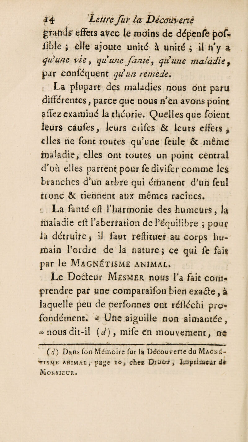 grands effets avec le moins de dépenfe pof- llble ; elle ajoute unité à unité ; il h’y a qu'une vie , quune famé, quune maladie y par conféquent quun remede. La plupart des maladies nous ont paru différentes, parce que nous n’en avons point aifez examiné la théorie. Quelles que foient leurs caufes, leurs crifes & leurs effets $ elles ne font toutes qu’une feule & même maladie, elles ont toutes un point central d’où elles partent pour fedivifer comme les branches d’un arbre qui érhanent d’un feuî tronc & tiennent aux mêmes racines. * La fanté eft l’harmonie des humeurs, la üiaiadie eft l’aberration de l’équilibre ; pour la détruire 3 il faut reflituer au corps hu¬ main l’ordre de la nature; ce qui fe fais par le Magnétisme animal. Le Doâeur Mesmer nous Ta fait com¬ prendre par une comparaifon bien exaéle, à laquelle peu de perfonnes ont réfléchi pro¬ fondément. « Une aiguille non aimantée, » nous dit-il (é), mife en mouvement, ne (à) Dans fon Mémoire fur la Découverte du Magné¬ tisme animai , paije io, chez Didct , Imprimeur de Monsieur.