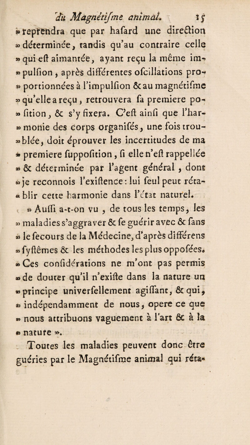 » reprendra que par hafard une dire&ioit «déterminée, tandis qu’au contraire celle » qui eft aimantée, ayant reçu la même im- «pulfion , après différentes ofcillations pro-* « portionnées à l’impulfion &au magnétifme «qu’elle a reçu, retrouvera fa première po- « fition, & s’y fixera. C’eft ainfi que l’har- «monie des corps organifés, une fois trou¬ vée, doit éprouver les incertitudes de ma » première füppofition, fi elle n’eft rappelîée * & déterminée par l’agent général , dont »je reconnois l’exiftence: lui feulpeut réta- « blir cette harmonie dans l’état nature!* « Àuffi a-t-on vu , de tous les temps, les « maladies s’aggraver & fe guérir avec & fans « le fecours de la Médecine, d’après différens «fyftêmesêc les méthodes les plus oppofées* «Ces confidérations ne m’ont pas permis «de douter qu’il n’exifte dans la nature un «principe univerfellement agiffant, & qui, « indépendamment de nous, opéré ce que « nous attribuons vaguement à l’art & à la » nature «. Toutes les maladies peuvent donc être guéries par le Magnétifme animal qui réta* i