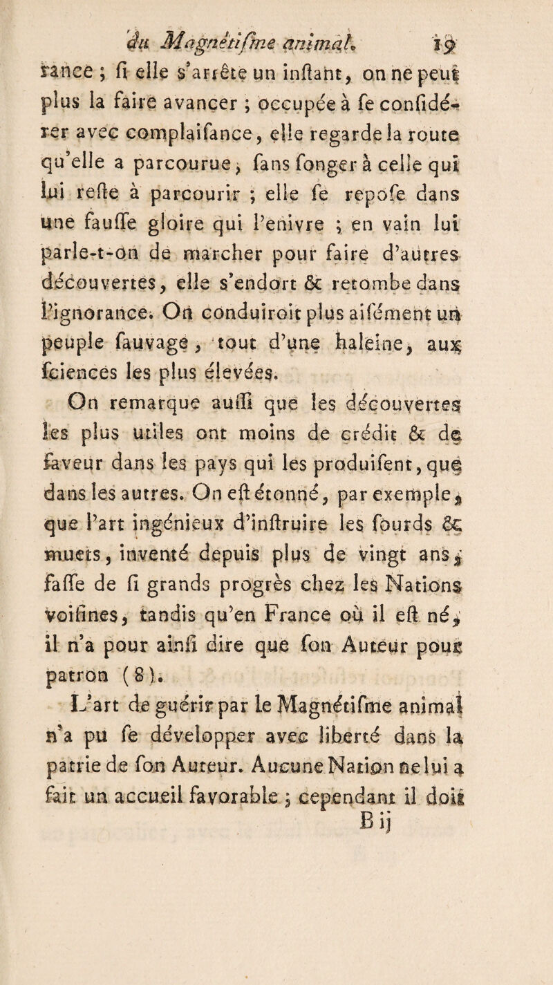 rance ; fi elle s'arrête un inftaht, on ne peu! plus la faire avancer ; occupée à feconfidé* rer avec complaifance, elle regarde la route qu’elle a parcourue, fans fonger à celle qui lui refie à parcourir ; elle fe repofe dans une fauffe gloire qui l’enivre ; en vain lui parle-t-on de marcher pour faire d’autres découvertes, elle s’endort & retombe dans l’ignorancei On conduiroit plus aifément un peuple fauvage, tout d’une haleine, au3c fciences les plus élevées. On remarque auffi que les découvertes les plus utiles ont moins de crédit & d§ faveur dans les pays qui les produifent, qué dans les autres. On eft étonné, par exemple* que l’art ingénieux d’inftruire les fourds ÔG muets, inventé depuis plus de vingt ans^ faffe de fi grands progrès chez les Nations Voifin.es, tandis qu’en France où il eft né* il n’a pour ainfi dire que fon Auteur pour* patron (S). L’art de guérir par le Magnétifme animal n’a pu fe développer avec liberté dans la patrie de fon Auteur. Aucune Nation nelui a fait un accueil favorable , cependant il doit