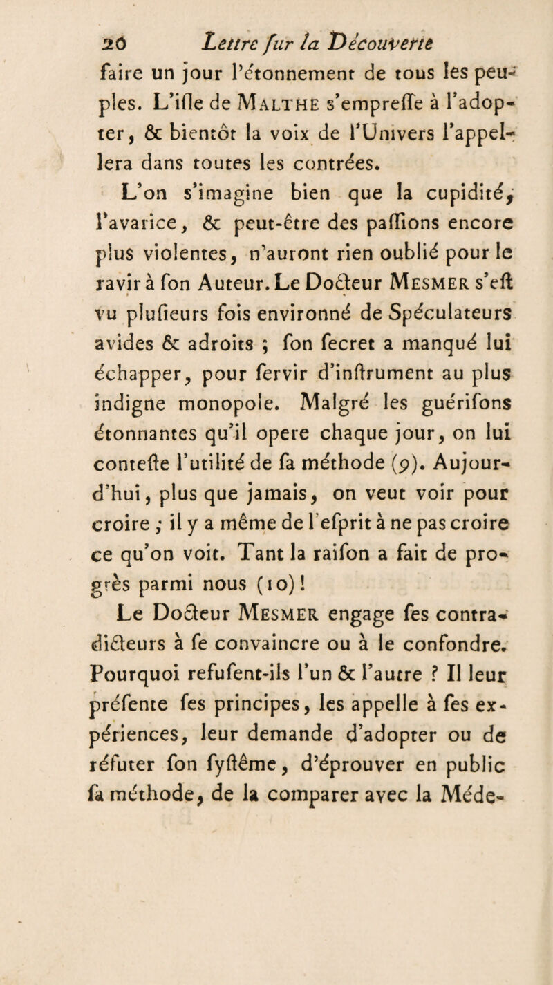 faire un jour l’étonnement de tous les peu¬ ples. L’ifle de Malthe s’empreffe à l’adop¬ ter, & bientôt la voix de l’Univers l’appel¬ lera dans toutes les contrées. L’on s’imagine bien que la cupidité, l’avarice, & peut-être des paffions encore plus violentes, n'auront rien oublié pour le ravir à fon Auteur. Le Dofteur Mesmer s’eft » % vu plufieurs fois environné de Spéculateurs avides & adroits ; fon fecret a manqué lui échapper, pour fervir d’inftrument au plus indigne monopole. Malgré les guérifons étonnantes qu’il opéré chaque jour, on lui contefle futilité de fa méthode (p). Aujour¬ d'hui, plus que jamais, on veut voir pour croire ; il y a même de lefprit à ne pas croire ce qu’on voit. Tant la raifon a fait de pro¬ grès parmi nous ( i o) ! Le Do&eur Mesmer engage fes contra- dideurs à fe convaincre ou à le confondre. Pourquoi refufent-ils l’un & l’autre ? Il leur préfente fes principes, les appelle à fes ex- % périences, leur demande d’adopter ou de réfuter fon fyftême, d’éprouver en public fa méthode, de la comparer avec la Méde-