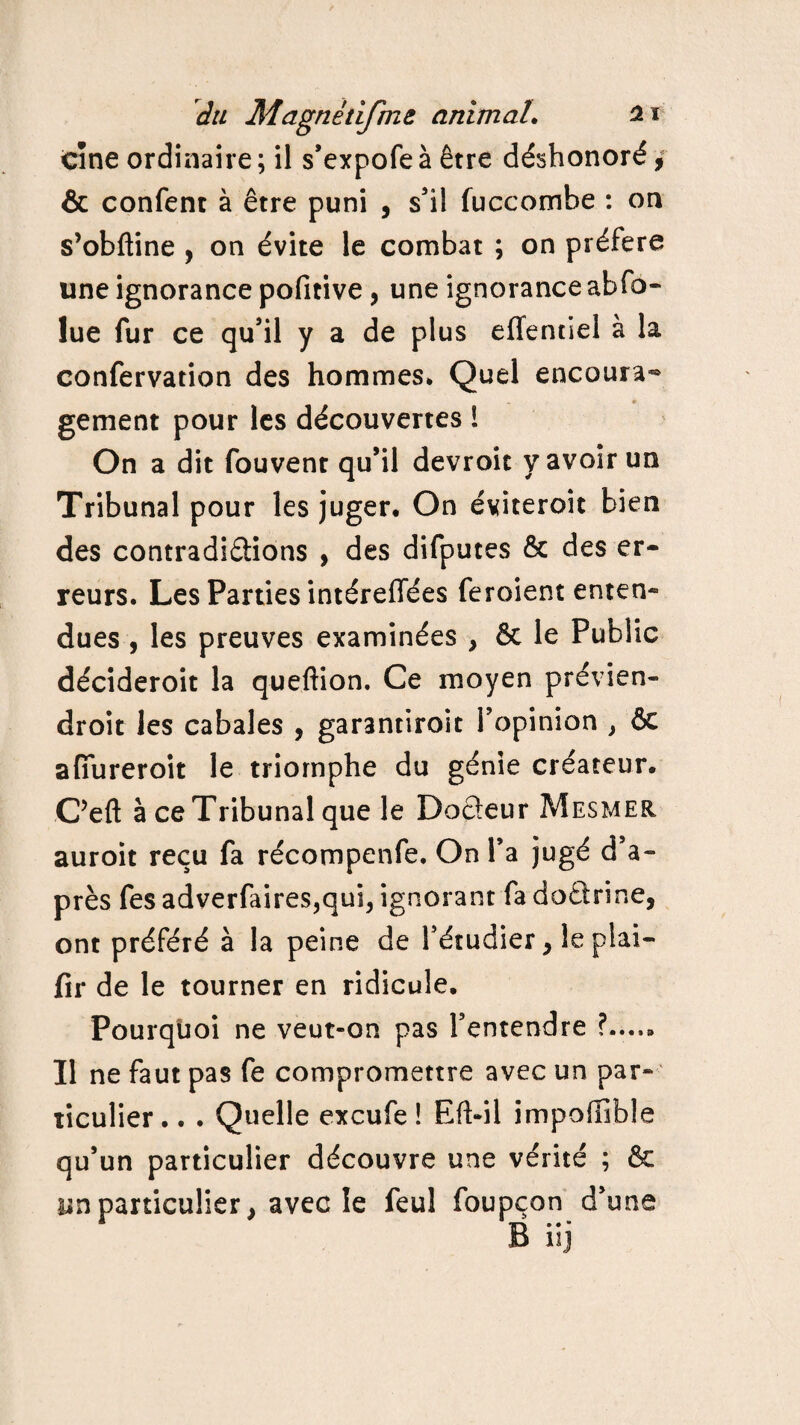 CÎne ordinaire ; il s’expofe à être déshonoré, & confent à être puni , s’il fuccombe : on s’obftine , on évite le combat ; on préféra une ignorance pofitive, une ignorance abfo- lue fur ce qu’il y a de plus effentiel à la confervation des hommes* Quel encoura¬ gement pour les découvertes 1 On a dit fouvent qu’il devroic y avoir un Tribunal pour les juger. On éviteroit bien des contradictions , des difputes & des er¬ reurs. Les Parties intéreffées feroient enten¬ dues , les preuves examinées , & le Public décideroit la queftion. Ce moyen prévien- droit les cabales , garantiroit l’opinion , 6c afiureroit le triomphe du génie créateur. C’eft à ce Tribunal que le Docteur Mesmer auroit reçu fa récompenfe. On l’a jugé d’a¬ près fes adverfaires,qub ignorant fa doCtrine, ont préféré à la peine de l’étudier > lepiai- fir de le tourner en ridicule. Pourquoi ne veut-on pas l’entendre Il ne faut pas fe compromettre avec un par¬ ticulier .. . Quelle excufe ! Eft-il impoffible qu’un particulier découvre une vérité ; & un particulier > avec le feul foupçon d’une