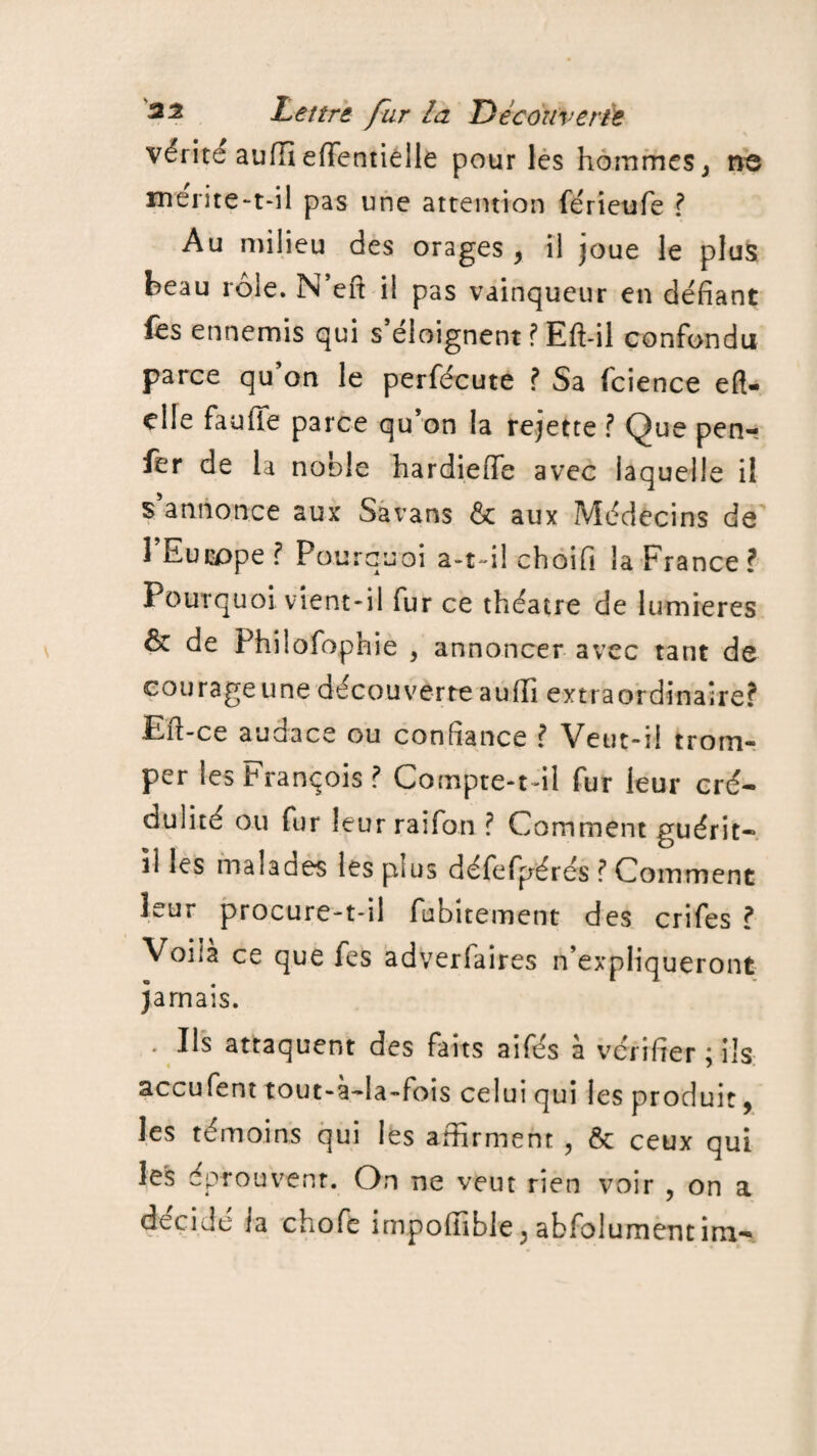 vérité aufïî efïentiêlle pour les hommes, ne mérite-t-il pas une attention férieufe ? Au milieu des orages, il joue le plus beau rôle. N’eft il pas vainqueur en défiant fes ennemis qui s’éloignent ? Eft-il confondu parce qu’on le perfécute ? Sa fcience eft- clfe fauiïe parce qu’on la rejette ? Que pen- fer de la noble hardieffe avec laquelle il s’annonce aux Savans & aux Médecins de l’Europe? Pourquoi a-t-il choifi la France? Pourquoi vient-il fur ce théâtre de lumières & de Philofophie , annoncer avec tant de courageune découverteaufii extraordinaire? Eïï-ce audace ou confiance ? Veut-il trom¬ per les François? Compte-t-il fur leur cré¬ dulité ou fur leur raifon ? Comment guérit- il les malades les plus défefpérés ? Comment leur procure-t-il fubitement des crifes ? Voila ce que fes adverfaires n’expliqueront jamais. • Us attaquent des faits aifés à vérifier ; ils accufent tout-à-la-fois celui qui les produit, les témoins qui les affirment , & ceux qui les éprouvent. On ne veut rien voir , on a décidé la chofe impoffible, abfolumentim-