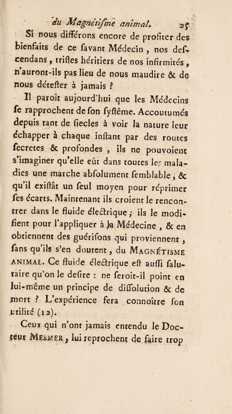 du Magnitifme animal. ■ Si nous différons encore de profiter des bienfaits de ce favant Médecin , nos def- cendans , trifles héritiers de nos infirmités , ri auront-ils pas lieu de nous maudire & de nous détefter à jamais ? Il paroît aujourd'hui que les Médecins fe rapprochent defon fyflême. Accoutumés depuis tant de fieçles à voir la nature leur échapper a chaque infiant par des routes fècretes & profondes , ils ne pouvoient s’imaginer qu’elle eût dans toutes les mala¬ dies une marche abfolument femblable , & qu il exifiat un feul moyen pour réprimer fes écarts. Maintenant ils croient le rencon¬ trer dans le fluide éledrique ; ils le modi¬ fient pour l’appliquer à ja Médecine , & en obtiennent des guérifons qui proviennent , fans qu’ils s’en doutent, du Magnétisme animal. Ge fluide éledrique eft aufli falu- taire qu’on le defire : ne feroit-il point en lui-même un principe de diffolution & de mort ? L’expérience fera coanoître fon utilité (12). Ceux qui n’ont jamais entendu le Doc¬ teur Mesmer j lui reprochent de faire trop