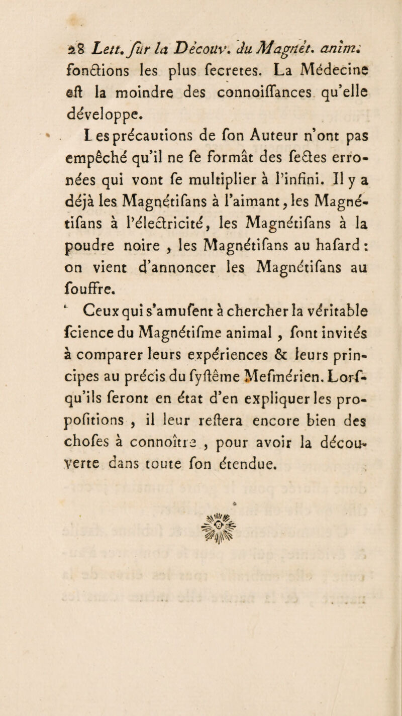 $8 Lett.fur la Découv. du Magnèt. anirru fondions les plus fecretes. La Médecine ©Il la moindre des connoiffances qu’elle développe. les précautions de fon Auteur n’ont pas empêché qu’il ne fe formât des feftes erro¬ nées qui vont fe multiplier à l’infini. Il y a déjà les Magnétifans à l’aimant,les Magné- tifans à l’électricité, les Magnétifans à la poudre noire , les Magnétifans au hafard : on vient d’annoncer les Magnétifans au fou fifre. Ceux qui s’amufent à chercher la véritable fcience du Magnétifme animal , font invités à comparer leurs expériences & leurs prin¬ cipes au précis du fyflême Mefmérien. Lors¬ qu’ils feront en état d’en expliquer les pro- pofitions , il leur reliera encore bien des chofes à connoître , pour avoir la décou* verte dans toute fon étendue.