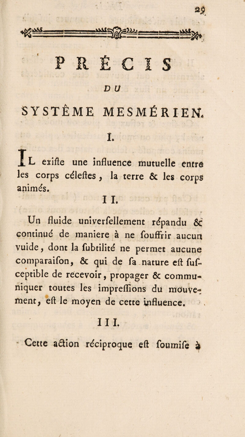 H =2^ PRÉCIS D U SYSTÈME MESMÉRIEN. i. Jl exifte une influence mutuelle entre les corps céleftes , la terre & les corps animés. I I. « Un fluide univerfellement répandu & continué de maniéré à ne foufFrir aucun vuide , dont la fubtilité ne permet aucune comparaifon, & qui de fa - nature eft fuf- ceptible de recevoir, propager & commu¬ niquer toutes les impreffions du mouve¬ ment, eft le moyen de cette influence. I I I. Cette aâion réciproque eft foumife à