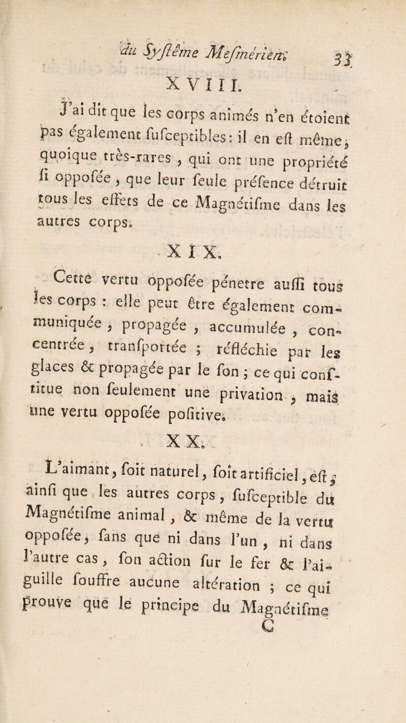 XVI IL TB * s J ai dit que les corps animés n’en étaient pas également fufcepxibles: il en eft même, quoique très-rares , qui ont une propriété il oppolee , que leur feule préfence détruit tous les effets de ce Magnétiffne dans les autres corps» X I X, Cette vertu oppofée pénétré suffi tous les corps : elle peut être également com¬ muniquée , propagée , accumulée , con¬ centrée , transportée ; réfléchie par les glaces & propagée par le fon ; ce qui conf- ritue non feulement une privation , mais une vertu oppofée pofitive. L’aimant, foit naturel, foîtartificiel,eft ■* ainfi que les autres corps , fufceptible du Magnétiffne animal , & même de la venu oppofée, fans que ni dans l’un , ni dans lautie cas, fon aélion fur le fer & l’ai¬ guille fouffre aucune altération ; ce qui prouve que le principe du Magnétiffne