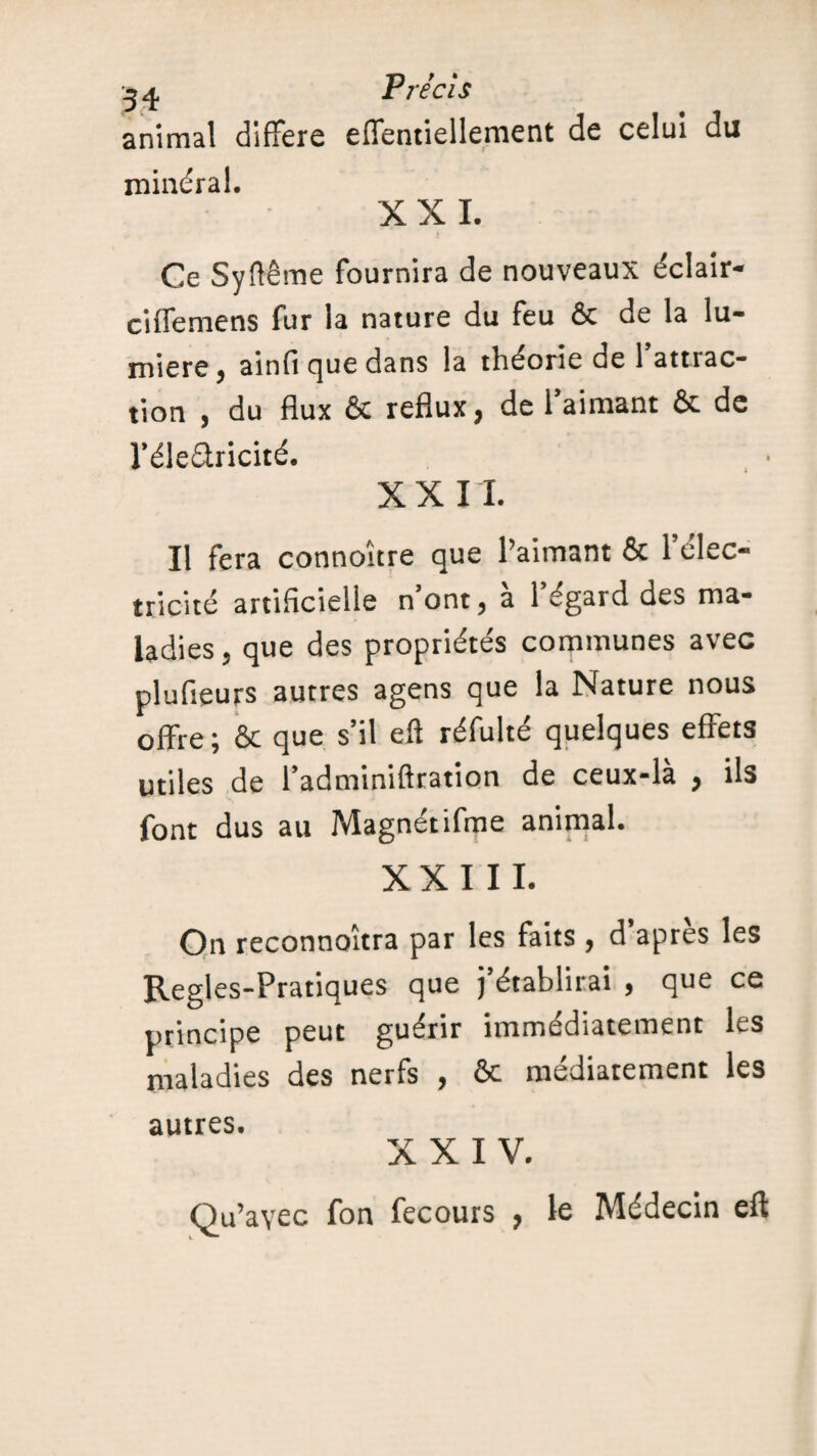 animal différé effentiellement de celui du minéral. XXL Ce Syftême fournira de nouveaux éclair- ciffemens fur la nature du feu & de la lu¬ mière, ainfi que dans la théorie de l’attrac¬ tion , du flux & reflux, de l’aimant & de l’élearicité. X X 11. Il fera connoure que l’aimant & 1 élec¬ tricité artificielle n’ont, à l’égard des ma¬ ladies, que des propriétés communes avec plufieurs autres agens que la Nature nous offre; & que s’il eft réfulté quelques effets utiles de l’adminiftration de ceux-là , ils font dus au Magnétifme animal. XXIII. On reconnoîtra par les faits , d’après les Regles-Pratiques que j’établirai , que ce principe peut guérir immédiatement Ls maladies des nerfs , & médiatement les autres. XXIV. Qu’avec fon fecours , le Médecin eft