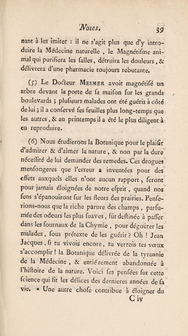 nant a les imiter : il ne s’agit plus que d’y intro¬ duire la Médecine naturelle , le Magnétifme ani¬ mal qui purifiera les falles, détruira les douleurs , 8c délivrera d’une pharmacie toujours rebutante. (y) Le Doéfeur Mesmer avoir magnétifé un arbre devant la porte de fa maifon fur les grands boulevards ; plufieurs malades ont été guéris à côté de lui ; il a confervé fes feuilles plus long-temps que les autres', & au printemps il a été le plus diligent à en reproduire. (6) Nous étudierons la Botanique pour le plaifir d’admirer 8c d’aimer la nature , 8c non par la dure néceflîté de lui demander des remedes. Ces drogues menfongeres que l'erreur a inventées pour des effets auxquels elles n’ont aucun rapport, feront pour jamais éloignées de notre efprit , quand nos fens s’épanouiront fur les fleurs des prairies. Penfe- rions-nous que la riche parure des champs , parfu¬ mée des odeurs les plus fuaves , fût deftinée à paflér dans les fournaux de la Chymie , pour dégoûter les malades, fous prétexte de les guérir ? Oh ! Jean Jacques , fi tu vivois encore, tu verrois tes vœux s accomplir ! la Botanique délivrée de la tyrannie de la Médecine, & entièrement abandonnée à 1 hiffoire de la nature. Voici fes penfées fur cette fcience qui fit les delices des dernieres années de fa vie. « Une autre chofe contribue à éloigner du C iv