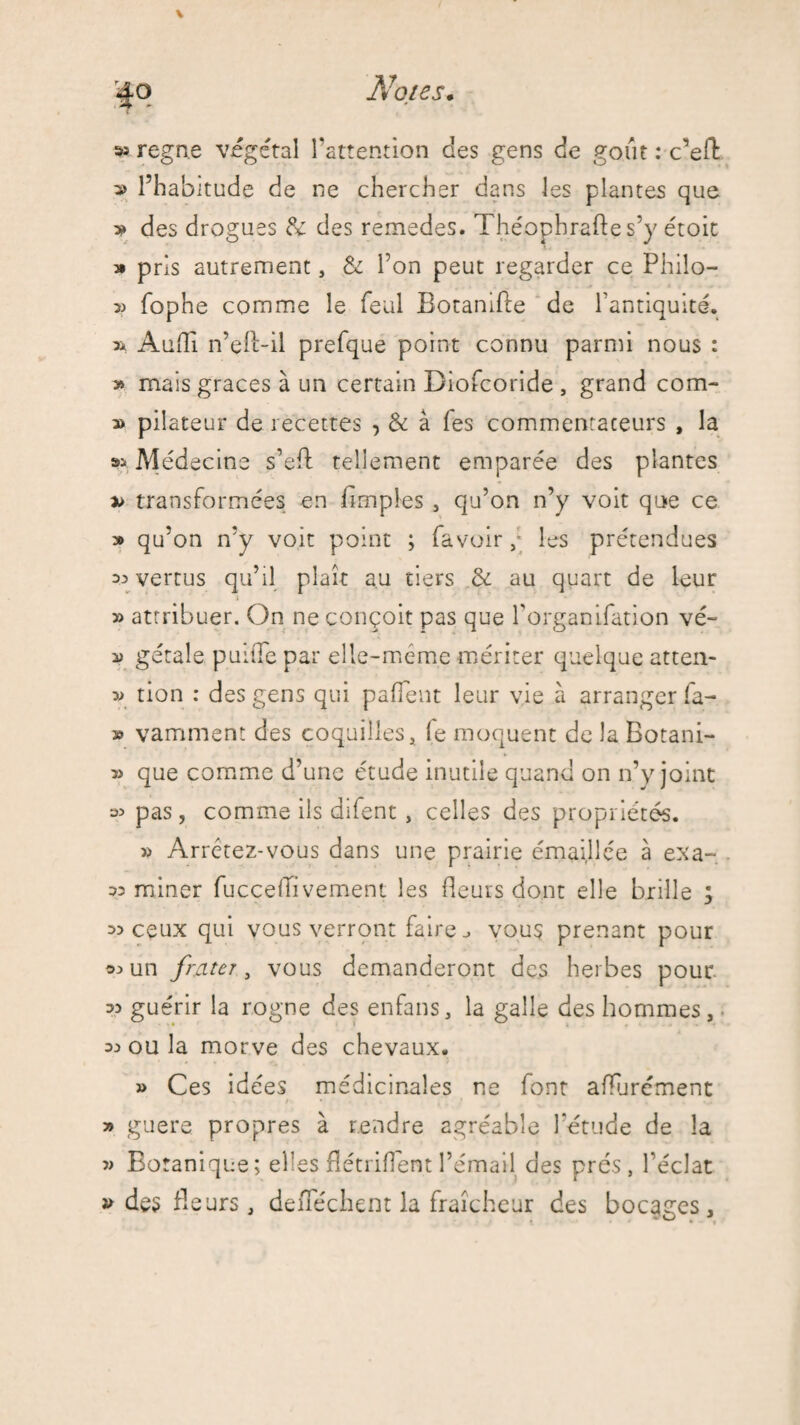 ^ régné végétal l’attention des gens de goût : c’efl: » l’habitude de ne chercher dans les plantes que 3? des drogues & des remedes. Théophraftes’y étoic » pris autrement, & l’on peut regarder ce Philo- fophe comme le féal Botanifte de l’antiquité. » Audi n’çft-il prefque point connu parmi nous : y> mais grâces à un certain Biofcoride , grand corn- » pilateur de recettes , & à fes commentateurs , la Médecine s’eft tellement emparée des plantes » transformées en Amples , qu’on n’y voit que ce » qu’on n’y voit point ; fa voir ,* les prétendues ^ vertus qu’il plaît au tiers & au quart de leur » attribuer. On ne conçoit pas que l’organifation vé- v gétale puifTe par elle-même mériter quelque atten- tion : des gens qui paffent leur vie à arranger fa- » vamment des coquilles, le moquent de la Botani- que comme d’une étude inutile quand on n’y joint si pas, comme ils difent, celles des propriétés. Arrêtez-vous dans une prairie émaillée à exa- 32 miner fucceflivement les fleurs dont elle brille y 33 ceux qui vous verront faire ^ vous prenant pour 32 un frnter, vous demanderont des herbes pour 33 guérir la rogne des enfans, la galle des hommes, 33 ou la morve des chevaux. » Ces idées médicinales ne lont afïurément >» guere. propres à rendre agréable l'étude de la 3> Botanique; elles flétrifîent l’émail des prés, l’éclat » des fleurs, deflechent la fraîcheur des bocacres. ^ O . *