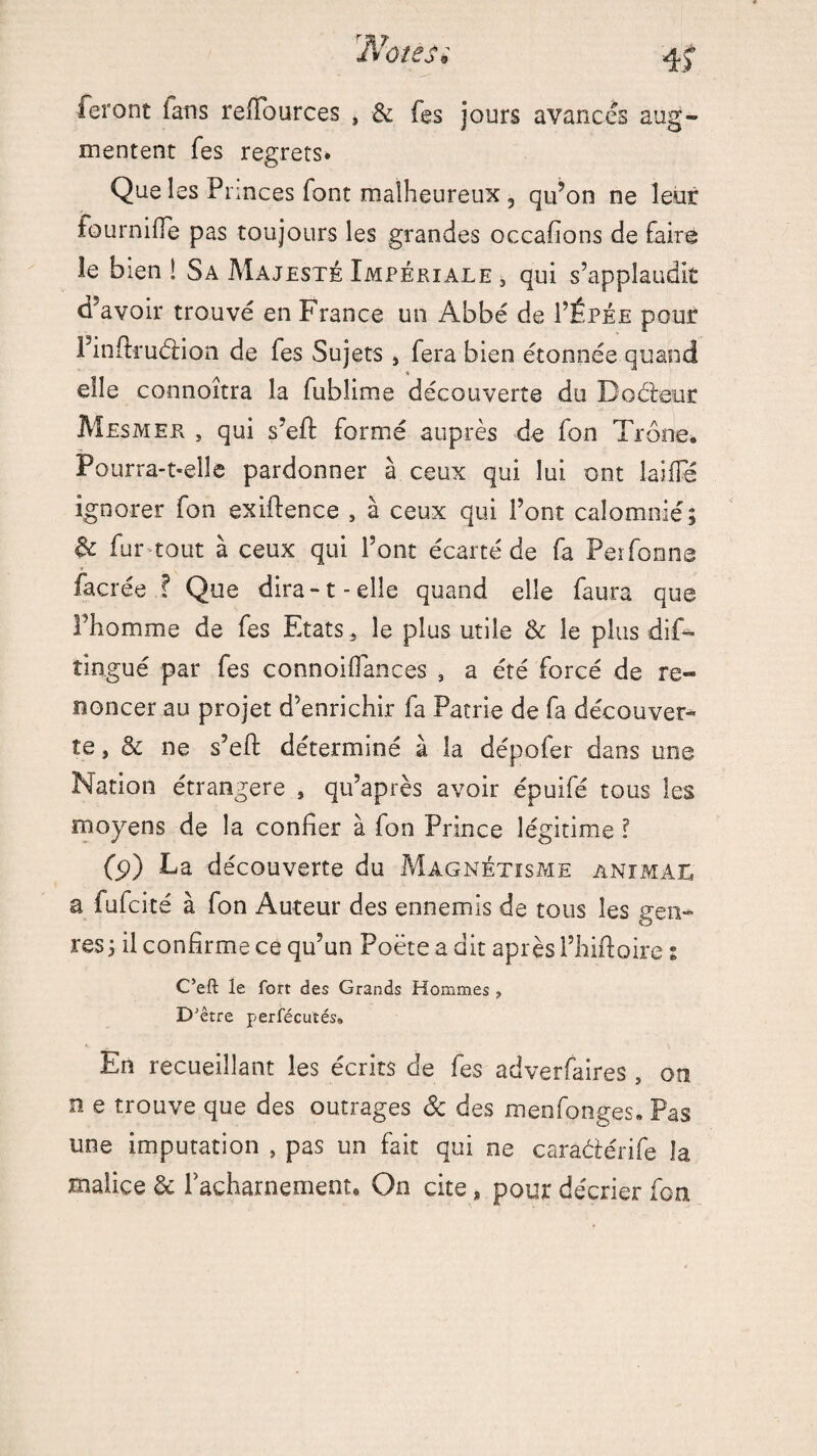 Notés* ieront ians redfources , & fes jours avancés aug¬ mentent Tes regrets» Que les Princes font malheureux , qu’on ne leur fourniffe pas toujours les grandes occafions de faire le bien ! Sa Majesté Impériale 5 qui s’applaudit d’avoir trouvé en France un Abbé de I’Êpée pour Finftruéiion de fes Sujets , fera bien étonnée quand % elle connoîtra la fublime découverte du Docteur Mesmer , qui s’eft formé auprès de fon Trône. Pourra-t-eîle pardonner à ceux qui lui ont laide ignorer fon exiftence , à ceux qui l’ont calomnié; & fur tout à ceux qui l’ont écarté de fa Perfonns facrée ? Que dira-1-elle quand elle faura que l’homme de fes Etats , le plus utile & le plus dis¬ tingué par fes connoidances , a été forcé de re¬ noncer au projet d’enrichir fa Patrie de fa découver¬ te , & ne s’eft déterminé à la dépofer dans une Nation étrangère , qu’après avoir épuifé tous les moyens de la confier à fon Prince légitime l (p) Da découverte du Magnétisme animal a fufcité à fon Auteur des ennemis de tous les gen¬ res ; il confirme ce qu’un Poëte a dit après l’hiftoire % C’eft le fort des Grands Hommes , DJ être perfécutés. En recueillant les écrits de fes adverfaires , on n e trouve que des outrages & des menfonges. Pas une imputation , pas un fait qui ne carâ&érife la malice de l'acharnement. On cite, pour décrier fon