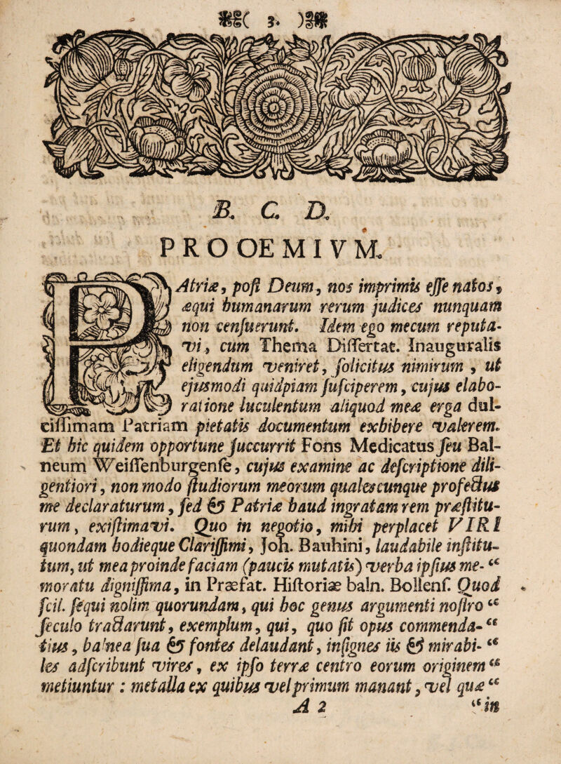 mc ?* )Di & C D,- PRO OE M1VM, Atria, poft Deum, nos imprimis ejfe natos, equi humanarum rerum judices nunquam non cenfuerunt. Idem ego mecum reputa¬ vi , cum Thema Diflfertat. Inauguralis eligendum 'veniret, foikitus nimirum , ut ejusmodi quidpiam jufciperem, cujus elabo- 3 ratione luculentum aliquod mea erga dul- eiffimam Patriam pietatis documentum exhibere 'valerem. Et hk quidem opportune juccurrit Fons Medicatus feu Bal¬ neum Weiflenburgenle, cujus examine ac defcriptione dili- gentiori, non modo ftudiomm meorum quales cunque profedus me declaraturum, fed §5 Patrite haud ingratam rem proflitu¬ rum, exiftimavi. Quo in negotio, mihi perplacet VIRI quondam bodieque Clariffimi, Joh. Bauhini, laudabile inflitu- ium, ut mea proinde faciam (paucis mutatis) verba ipflusme- “ moratu digniffima, in Prsefat. Hiftoriae ba!n. Bollenfi Quod fcit. j'equi nolim quorundam, qui hoc genus argumenti noflro feculo traSarunt, exemplum, qui, quo jit opus commenda¬ tius, ba’nea fua & fontes dilaudant, infignes iis & mirabi- “ les adfcribunt vires, ex ipfo terrae centro eorum originemu metiuntur: metalla ex quibus <velprimum manant, <vel que “ A 2 “ m a ce