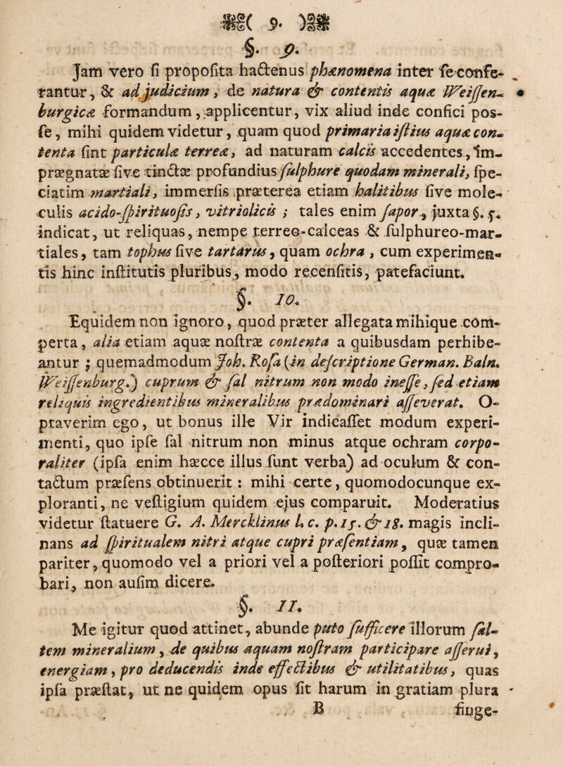§• > Jam vero fi propofita haftenus phaenomena inter feconfe- „ rantur, & ad judicium, de natura & eant entis aquae Wei/jen- ® burgicat formandum , applicentur , vix aliud inde confici pos- fe, mihi quidem videturquam quod primaria iftius aquae con* tenta fint particula terreae, ad naturam calcis accedentesim- pregnatae five tinCtce profundius fulphure quodam minerali, (pe- ciatlm maritali, immerfis praeterea etiam halitibus five mole- culis acido-fhirituojis, vitri alie is ; tales enim fapor^ juxta §. p* indicat, ut reliquas, nempe terreo»caiceas & fulphureo-mar- tiales , tam tophus five tartarus^ quam ochra , cum experimen¬ tis hinc inftitutis pluribus, modo recenfitis, patefaciunt. m. Equidem non ignoro, quod praeter allegata mihique com¬ perta, alia etiam aquas nodrae contenta a quibusdam perhibe¬ antur , quemadmodum Jok* Rofa(in dejeriptione German. Baln« IPeiJfsnburgi) cuprum & fal nitrum non modo inejje,fed etiam reliquis ingredi entibus mineralibus prndominari ajjeverat. O- ptaverim ego, ut bonus ille Vir indicaffet modum experi¬ menti, quo ipfe fal nitrum non minus atque ochram corpo¬ raliter (ipfia enim haecce illus funt verba) ad oculum & con- ta£lum praefens obtinuerit: mihi certe, quomodocunque ex¬ ploranti, ne veftigium quidem ejus comparuit. Moderatius videtur (latuere G. A. MercUinus hc. p.if.&iS, magis incli¬ nans ad (piritualem nitri atque cupri prafentiam, quas tamen pariter, quomodo vel a priori vel a pofteriori poffit compro¬ bari, non aufim dicere. §. //. Me igitur quod attinet, abunde puto fufficere Illorum /al¬ tem mineralium, de quibus aquam nofiram participare a/Jerui, energiam, pro deducendis inde effeBibus & utilitatibus, quas ipia praedat, ut ne quidem opus fit harum ingratiam plura * . / • B fiog e-