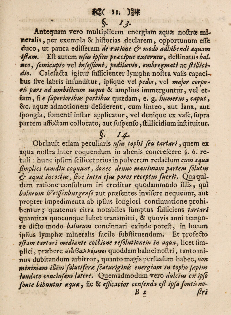 «IC §• *S- Antequam vero multiplicem energiam aqua* noftrse mi¬ neralis , per exempla & hiftorias declarem, opportunum effe duco, ut pauca edifferam de ratione & modo adhibendi aquam ifiam. Eft autem ufm ipfius pr&cipue externus, deftinatus bal¬ neo , femicupio vel infeffioni > pe diluvio, embregmati ac fl i Ili ei¬ di c. Calefa&a igitur fufficienter lympha noftra vafis capaci¬ bus five labris infunditur , ipfique vel pedes , vel major corpo- ris pars ad umbilicum usque & amplius immerguntur, vel et¬ iam, ii e fuperioribm partibus quadam , e. g. humerus, caput > &c. aquae admotionem defiderent, cum linteo, aut lana, aut fpongia, fomenti inftar applicatur, vel denique ex vafe,fupra partem affe&am collocato, autfufpenfo,ftillicidiuminilituitur® §. 14.. Obtinuit etiam peculiaris ufm tophi fiu tartari, quem ex aqua noftra inter coquendum in alienis concrefcere §• 6. re¬ tuli : hunc ipfum fcilicet prius in pulverem redadtum cu?n aqua Jimplici tam diu coquunt, donec de nuo maximam partem filutm f? aqua incoilus} five intra ejus poros receptus fuerit. Qua qui¬ dem ratione confulturn iri creditur quodammodo illis, qui balneum IFeifpnburgenfe aut praefentes Invifere nequeunt, aut propter impedimenta ab ipfius longiori continuatione prohi¬ bentur 5 quatenus citra notabiles fumptus fufficiens tartari quantitas quocunque lubet transmitti, & quovis anni tempo¬ re didto modo balneum concinnari exipde poteft , in locum ipfius lymphae mineralis facile fubftituendum. Et profedto . ifiam tartari mediante coBione refolutionem in aqua, licet (im¬ pii ci, praebere Ae^everquoddam balnei noftri, tanto mi¬ nus dubitandum arbitror , quanto magis perfuafum habeo, non minimam illius falutifera fcaturiginis energiam in topho f&pius laudato conclufdm latere. Quemadmodum vero dulcius ex ipfo fonte bibuntur <equ*9 fic & ejficacior cenfenda efl ipfa fontis no¬