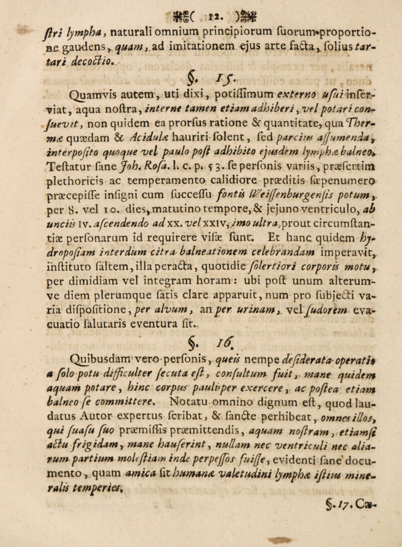 #S( M. b5S» lymphat naturali omnium principiorum fuorurmproportio¬ negaudens,, quam, ad imitationem ejus artefada, foliustar- tari decoctio... , §• Quamvis autem, uti dixi, potidlmum externo ufuim&v- viat, aqua nodra, interne tamen etiam adhiberi y vel potari con^ Juev/t, non quidem ea prorfus ratione St quantitate, qua Ther¬ mo quoedam St Acidula hauriri (olent, fed parci/# ajfumenda, interpofito quoque vel paulo poft adhibito ejusdem lympha balneo• Tedatur fane Joh. Rofa. 1. c. p* f 3. fe perfonis variis, prasfertim plethoricis ac temperamento calidiore praeditis faepenumero prsecepiffe infigni cum fucceflu fontis Mfeijjenburgenjis potum y per 8. vel 10. dies, matutino tempore, St jejuno ventriculo, ab unciis w.afcendendo adxx. velxxivy/mo ultra,prout circumdan¬ tia perfonarum id requirere vide funt. Et hanc quidem hy~ dmpofiam interdum citra balneationem celebrandam imperavit, indituro faltem, illa perada, quotidie folertiori corporis motur per dimidiam vel integram horam: ubi pod unum alterum- ve diem plerumque fatis clare apparuit, num pro fubjedi va¬ ria difpofitibne,per alvum, mper urinamy velfudorem eva* cuatio falutaris eventura fit., ' . ‘ §■ Quibusdam vero perfonis, queis nempe dejiderata• operatio a Jblo potu difficulter jecuta efl, confultum fuit y mane quidem aquam potare, hinc corpus paulisper exercere, ac poftea etiam balneo fe committere. Notatu omnino dignum ed, quod lau¬ datus Autor expertus fcribat. St fande perhibeat, omnes illos, qui fuafu fuo prxmidis praemittendis, aquam nofiram, etiamfi altu frigidam, mane hauferint, nullam nec ventriculi nec alia¬ tum partium moli fi iam inde perpeffos fuiffe, evidenti fane docu¬ mento, quam amica fit humanet valetudini lympha iflius mine¬ rali* temperies, §* ty • Csh