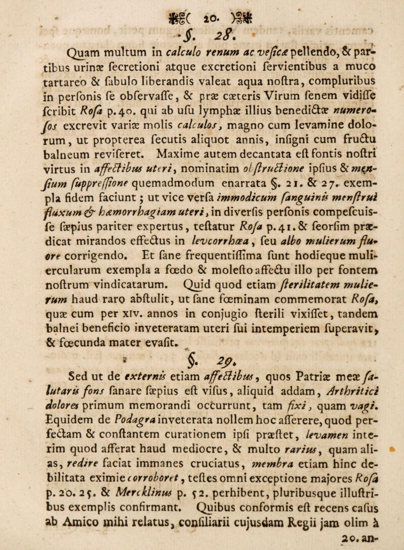 mc »o. m *jr. 28. • r Quam multum in calculo renum ac vejicce pellendo, & par¬ tibus urinas fecretioni atque excretioni fervientibus a muco tartareo & fabulo liberandis valeat aqua noftra, compluribus in perfonis fe obfervaffe, & prse cseteris Virum fenem vidifle fcribit Rofa p.40. qui ab ufu lymphae illius benedi&a? numero- (os excrevit variae molis calculos, magno cum levamine dolo¬ rum, ut propterea fecutis aliquot annis, infigni cum fru&u balneum reviferet. Maxime autem decantata eft fontis noftri virtus in affedlibus uteri, nominarim oiflrutlione ipfius &cm$n- Jtum fuppreffione quemadmodum enarrata §. 2 j, & 27,- exem¬ pla fidem faciunt; ut vice verfa immodicum (anguinis menflrui fluxum & hamorrbag/am uteri, in diverfis perfonis compefeuis- fe fepius pariter expertus, teftatur Rofa p.41.8: feorfim prae¬ dicat mirandos effe&us in leveorrheea, feu albo mulierum flu+ ore corrigendo. Et fane frequentiflima funt hodieque muli¬ ercularum exempla a foedo & moleftoaffe&u illo per fontem noftrum vindicatarum. Quid quod etiam fterilitatem mulie¬ rum haud raro abftulit, ut fane foeminam commemorat Ro/d, quae cum per xiv. annos in conjugio fterili vixiffet, tandem balnei beneficio inveteratam uteri fui intemperiem fuperavit* & fcecunda mater evafiu Sed ut de externis etiam affeBibm, quos Patriae meas fa- lutaris fons fanare faspius eft vifus, aliquid addam, Arthritici dolores primum memorandi occurrunt, tam fixi, quam vagi. Equidem de Podagra inveterata nollem hoc afferere, quod per- fe&am & conflantem curationem ipfi prasftet, levamen inte- rim quod afferat haud mediocre, & multo rarius, quam ali¬ as, redne faciat immanes cruciatus, ?nembra etiam hinc de¬ bilitata eximie corroboret, teftes omni exceptione majores Rofa p. 20. 2f. & Mercklinus p. f 2. perhibent, pluribusque illuftri- bus exemplis confirmant. Quibus conformis eft recens cafus ab Amico mihi relatus, confiliarii cujusdam Regii jam olim h